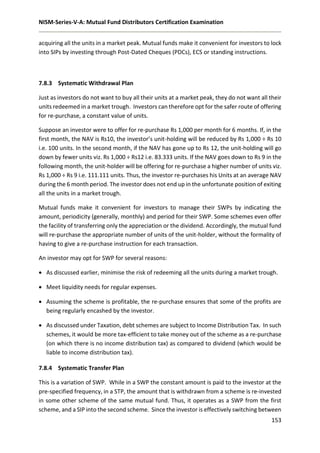 NISM-Series-V-A: Mutual Fund Distributors Certification Examination
153
acquiring all the units in a market peak. Mutual funds make it convenient for investors to lock
into SIPs by investing through Post-Dated Cheques (PDCs), ECS or standing instructions.
7.8.3 Systematic Withdrawal Plan
Just as investors do not want to buy all their units at a market peak, they do not want all their
units redeemed in a market trough. Investors can therefore opt for the safer route of offering
for re-purchase, a constant value of units.
Suppose an investor were to offer for re-purchase Rs 1,000 per month for 6 months. If, in the
first month, the NAV is Rs10, the investor’s unit-holding will be reduced by Rs 1,000 ÷ Rs 10
i.e. 100 units. In the second month, if the NAV has gone up to Rs 12, the unit-holding will go
down by fewer units viz. Rs 1,000 ÷ Rs12 i.e. 83.333 units. If the NAV goes down to Rs 9 in the
following month, the unit-holder will be offering for re-purchase a higher number of units viz.
Rs 1,000 ÷ Rs 9 i.e. 111.111 units. Thus, the investor re-purchases his Units at an average NAV
during the 6 month period. The investor does not end up in the unfortunate position of exiting
all the units in a market trough.
Mutual funds make it convenient for investors to manage their SWPs by indicating the
amount, periodicity (generally, monthly) and period for their SWP. Some schemes even offer
the facility of transferring only the appreciation or the dividend. Accordingly, the mutual fund
will re-purchase the appropriate number of units of the unit-holder, without the formality of
having to give a re-purchase instruction for each transaction.
An investor may opt for SWP for several reasons:
 As discussed earlier, minimise the risk of redeeming all the units during a market trough.
 Meet liquidity needs for regular expenses.
 Assuming the scheme is profitable, the re-purchase ensures that some of the profits are
being regularly encashed by the investor.
 As discussed under Taxation, debt schemes are subject to Income Distribution Tax. In such
schemes, it would be more tax-efficient to take money out of the scheme as a re-purchase
(on which there is no income distribution tax) as compared to dividend (which would be
liable to income distribution tax).
7.8.4 Systematic Transfer Plan
This is a variation of SWP. While in a SWP the constant amount is paid to the investor at the
pre-specified frequency, in a STP, the amount that is withdrawn from a scheme is re-invested
in some other scheme of the same mutual fund. Thus, it operates as a SWP from the first
scheme, and a SIP into the second scheme. Since the investor is effectively switching between
 