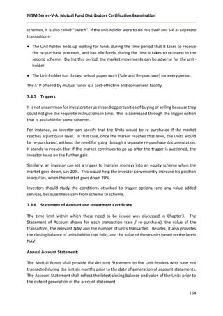 NISM-Series-V-A: Mutual Fund Distributors Certification Examination
154
schemes, it is also called “switch”. If the unit-holder were to do this SWP and SIP as separate
transactions-
 The Unit-holder ends up waiting for funds during the time period that it takes to receive
the re-purchase proceeds, and has idle funds, during the time it takes to re-invest in the
second scheme. During this period, the market movements can be adverse for the unit-
holder.
 The Unit-holder has do two sets of paper work (Sale and Re-purchase) for every period.
The STP offered by mutual funds is a cost-effective and convenient facility.
7.8.5 Triggers
It is not uncommon for investors to rue missed opportunities of buying or selling because they
could not give the requisite instructions in time. This is addressed through the trigger option
that is available for some schemes.
For instance, an investor can specify that the Units would be re-purchased if the market
reaches a particular level. In that case, once the market reaches that level, the Units would
be re-purchased, without the need for going through a separate re-purchase documentation.
It stands to reason that if the market continues to go up after the trigger is auctioned, the
investor loses on the further gain.
Similarly, an investor can set a trigger to transfer moneys into an equity scheme when the
market goes down, say 20%. This would help the investor conveniently increase his position
in equities, when the market goes down 20%.
Investors should study the conditions attached to trigger options (and any value added
service), because these vary from scheme to scheme.
7.8.6 Statement of Account and Investment Certificate
The time limit within which these need to be issued was discussed in Chapter3. The
Statement of Account shows for each transaction (sale / re-purchase), the value of the
transaction, the relevant NAV and the number of units transacted. Besides, it also provides
the closing balance of units held in that folio, and the value of those units based on the latest
NAV.
Annual Account Statement:
The Mutual Funds shall provide the Account Statement to the Unit-holders who have not
transacted during the last six months prior to the date of generation of account statements.
The Account Statement shall reflect the latest closing balance and value of the Units prior to
the date of generation of the account statement.
 