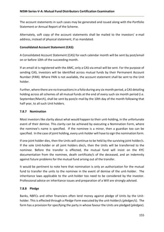 NISM-Series-V-A: Mutual Fund Distributors Certification Examination
155
The account statements in such cases may be generated and issued along with the Portfolio
Statement or Annual Report of the Scheme.
Alternately, soft copy of the account statements shall be mailed to the investors’ e-mail
address, instead of physical statement, if so mandated.
Consolidated Account Statement (CAS):
A Consolidated Account Statement (CAS) for each calendar month will be sent by post/email
on or before 10th of the succeeding month.
If an email id is registered with the AMC, only a CAS via email will be sent. For the purpose of
sending CAS, investors will be identified across mutual funds by their Permanent Account
Number (PAN). Where PAN is not available, the account statement shall be sent to the Unit
holder.
Further, where there are no transactions in a folio during any six month period, a CAS detailing
holding across all schemes of all mutual funds at the end of every such six month period (i.e.
September/March), shall be sent by post/e-mail by the 10th day of the month following that
half year, to all such Unit holders.
7.8.7 Nomination
Most investors like clarity about what would happen to their unit-holding, in the unfortunate
event of their demise. This clarity can be achieved by executing a Nomination Form, where
the nominee’s name is specified. If the nominee is a minor, then a guardian too can be
specified. In the case of joint holding, every unit-holder will have to sign the nomination form.
If one joint holder dies, then the Units will continue to be held by the surviving joint holder/s.
If the sole Unit-holder or all joint holders die/s, then the Units will be transferred to the
nominee. Before the transfer is effected, the mutual fund will insist on the KYC
documentation from the nominee, death certificate/s of the deceased, and an indemnity
against future problems for the mutual fund arising out of the transfer.
It would be pertinent to note here that nomination is only an authorization for the mutual
fund to transfer the units to the nominee in the event of demise of the unit-holder. The
inheritance laws applicable to the unit-holder too need to be considered by the investor.
Professional advice on inheritance issues and preparation of a Will are strongly advised.
7.8.8 Pledge
Banks, NBFCs and other financiers often lend money against pledge of Units by the Unit-
holder. This is effected through a Pledge Form executed by the unit-holder/s (pledger/s). The
form has a provision for specifying the party in whose favour the Units are pledged (pledgee).
 