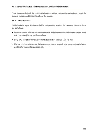 NISM-Series-V-A: Mutual Fund Distributors Certification Examination
156
Once Units are pledged, the Unit-holder/s cannot sell or transfer the pledged units, until the
pledgee gives a no-objection to release the pledge.
7.8.9 Other Services
AMCs (and also some distributors) offer various other services for investors. Some of these
are as follows:
 Online access to information on investments, including consolidated view of various folios
that relate to different family members.
 Daily NAV and other key developments transmitted through SMS / E-mail.
 Sharing of information on portfolio valuation, income booked, returns earned, capital gains
working for income tax purposes etc.
 