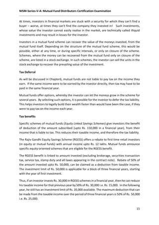 NISM-Series-V-A: Mutual Fund Distributors Certification Examination
15
At times, investors in financial markets are stuck with a security for which they can’t find a
buyer – worse, at times they can’t find the company they invested in! Such investments,
whose value the investor cannot easily realise in the market, are technically called illiquid
investments and may result in losses for the investor.
Investors in a mutual fund scheme can recover the value of the moneys invested, from the
mutual fund itself. Depending on the structure of the mutual fund scheme, this would be
possible, either at any time, or during specific intervals, or only on closure of the scheme.
Schemes, where the money can be recovered from the mutual fund only on closure of the
scheme, are listed in a stock exchange. In such schemes, the investor can sell the units in the
stock exchange to recover the prevailing value of the investment.
Tax Deferral
As will be discussed in Chapter6, mutual funds are not liable to pay tax on the income they
earn. If the same income were to be earned by the investor directly, then tax may have to be
paid in the same financial year.
Mutual funds offer options, whereby the investor can let the moneys grow in the scheme for
several years. By selecting such options, it is possible for the investor to defer the tax liability.
This helps investors to legally build their wealth faster than would have been the case, if they
were to pay tax on the income each year.
Tax benefits
Specific schemes of mutual funds (Equity Linked Savings Schemes) give investors the benefit
of deduction of the amount subscribed (upto Rs. 150,000 in a financial year), from their
income that is liable to tax. This reduces their taxable income, and therefore the tax liability.
The Rajiv Gandhi Equity Savings Scheme (RGESS) offers a rebate to first time retail investors
(in equity or mutual funds) with annual income upto Rs. 12 lakhs. Mutual funds announce
specific equity-oriented schemes that are eligible for the RGESS benefit.
The RGESS benefit is linked to amount invested (excluding brokerage, securities transaction
tax, service tax, stamp duty and all taxes appearing in the contract note). Rebate of 50% of
the amount invested upto Rs. 50,000, can be claimed as a deduction from taxable income.
The investment limit of Rs. 50,000 is applicable for a block of three financial years, starting
with the year of first investment.
Thus, if an investor invests Rs. 30,000 in RGESS schemes in a financial year, then he can reduce
his taxable income for that previous year by 50% of Rs. 30,000 i.e. Rs. 15,000. In the following
year, he still has an investment limit of Rs. 20,000 available. The maximum deduction that can
be made from the taxable income over the period of three financial years is 50% of Rs. 50,000
i.e. Rs. 25,000.
 