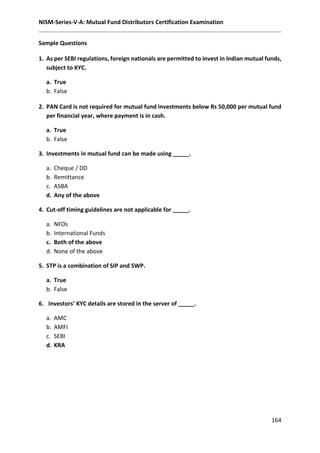NISM-Series-V-A: Mutual Fund Distributors Certification Examination
164
Sample Questions
1. As per SEBI regulations, foreign nationals are permitted to invest in Indian mutual funds,
subject to KYC.
a. True
b. False
2. PAN Card is not required for mutual fund investments below Rs 50,000 per mutual fund
per financial year, where payment is in cash.
a. True
b. False
3. Investments in mutual fund can be made using _____.
a. Cheque / DD
b. Remittance
c. ASBA
d. Any of the above
4. Cut-off timing guidelines are not applicable for _____.
a. NFOs
b. International Funds
c. Both of the above
d. None of the above
5. STP is a combination of SIP and SWP.
a. True
b. False
6. Investors’ KYC details are stored in the server of _____.
a. AMC
b. AMFI
c. SEBI
d. KRA
 