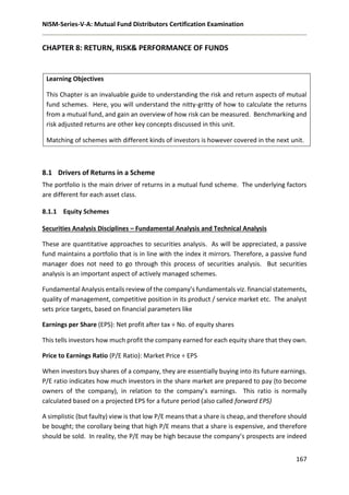 NISM-Series-V-A: Mutual Fund Distributors Certification Examination
167
CHAPTER 8: RETURN, RISK& PERFORMANCE OF FUNDS
Learning Objectives
This Chapter is an invaluable guide to understanding the risk and return aspects of mutual
fund schemes. Here, you will understand the nitty-gritty of how to calculate the returns
from a mutual fund, and gain an overview of how risk can be measured. Benchmarking and
risk adjusted returns are other key concepts discussed in this unit.
Matching of schemes with different kinds of investors is however covered in the next unit.
8.1 Drivers of Returns in a Scheme
The portfolio is the main driver of returns in a mutual fund scheme. The underlying factors
are different for each asset class.
8.1.1 Equity Schemes
Securities Analysis Disciplines – Fundamental Analysis and Technical Analysis
These are quantitative approaches to securities analysis. As will be appreciated, a passive
fund maintains a portfolio that is in line with the index it mirrors. Therefore, a passive fund
manager does not need to go through this process of securities analysis. But securities
analysis is an important aspect of actively managed schemes.
Fundamental Analysis entails review of the company’s fundamentals viz. financial statements,
quality of management, competitive position in its product / service market etc. The analyst
sets price targets, based on financial parameters like
Earnings per Share (EPS): Net profit after tax ÷ No. of equity shares
This tells investors how much profit the company earned for each equity share that they own.
Price to Earnings Ratio (P/E Ratio): Market Price ÷ EPS
When investors buy shares of a company, they are essentially buying into its future earnings.
P/E ratio indicates how much investors in the share market are prepared to pay (to become
owners of the company), in relation to the company’s earnings. This ratio is normally
calculated based on a projected EPS for a future period (also called forward EPS)
A simplistic (but faulty) view is that low P/E means that a share is cheap, and therefore should
be bought; the corollary being that high P/E means that a share is expensive, and therefore
should be sold. In reality, the P/E may be high because the company’s prospects are indeed
 