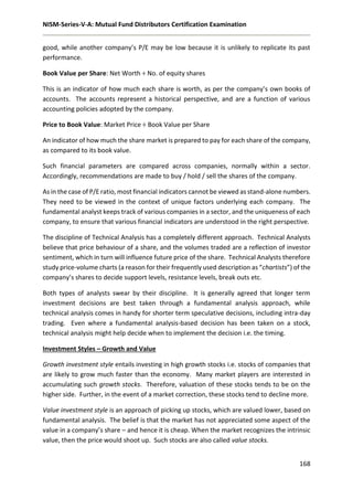 NISM-Series-V-A: Mutual Fund Distributors Certification Examination
168
good, while another company’s P/E may be low because it is unlikely to replicate its past
performance.
Book Value per Share: Net Worth ÷ No. of equity shares
This is an indicator of how much each share is worth, as per the company’s own books of
accounts. The accounts represent a historical perspective, and are a function of various
accounting policies adopted by the company.
Price to Book Value: Market Price ÷ Book Value per Share
An indicator of how much the share market is prepared to pay for each share of the company,
as compared to its book value.
Such financial parameters are compared across companies, normally within a sector.
Accordingly, recommendations are made to buy / hold / sell the shares of the company.
As in the case of P/E ratio, most financial indicators cannot be viewed as stand-alone numbers.
They need to be viewed in the context of unique factors underlying each company. The
fundamental analyst keeps track of various companies in a sector, and the uniqueness of each
company, to ensure that various financial indicators are understood in the right perspective.
The discipline of Technical Analysis has a completely different approach. Technical Analysts
believe that price behaviour of a share, and the volumes traded are a reflection of investor
sentiment, which in turn will influence future price of the share. Technical Analysts therefore
study price-volume charts (a reason for their frequently used description as “chartists”) of the
company’s shares to decide support levels, resistance levels, break outs etc.
Both types of analysts swear by their discipline. It is generally agreed that longer term
investment decisions are best taken through a fundamental analysis approach, while
technical analysis comes in handy for shorter term speculative decisions, including intra-day
trading. Even where a fundamental analysis-based decision has been taken on a stock,
technical analysis might help decide when to implement the decision i.e. the timing.
Investment Styles – Growth and Value
Growth investment style entails investing in high growth stocks i.e. stocks of companies that
are likely to grow much faster than the economy. Many market players are interested in
accumulating such growth stocks. Therefore, valuation of these stocks tends to be on the
higher side. Further, in the event of a market correction, these stocks tend to decline more.
Value investment style is an approach of picking up stocks, which are valued lower, based on
fundamental analysis. The belief is that the market has not appreciated some aspect of the
value in a company’s share – and hence it is cheap. When the market recognizes the intrinsic
value, then the price would shoot up. Such stocks are also called value stocks.
 