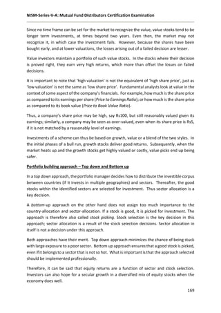 NISM-Series-V-A: Mutual Fund Distributors Certification Examination
169
Since no time frame can be set for the market to recognize the value, value stocks tend to be
longer term investments, at times beyond two years. Even then, the market may not
recognize it, in which case the investment fails. However, because the shares have been
bought early, and at lower valuations, the losses arising out of a failed decision are lesser.
Value investors maintain a portfolio of such value stocks. In the stocks where their decision
is proved right, they earn very high returns, which more than offset the losses on failed
decisions.
It is important to note that ‘high valuation’ is not the equivalent of ‘high share price’, just as
‘low valuation’ is not the same as ‘low share price’. Fundamental analysts look at value in the
context of some aspect of the company’s financials. For example, how much is the share price
as compared to its earnings per share (Price to Earnings Ratio); or how much is the share price
as compared to its book value (Price to Book Value Ratio).
Thus, a company’s share price may be high, say Rs100, but still reasonably valued given its
earnings; similarly, a company may be seen as over-valued, even when its share price is Rs5,
if it is not matched by a reasonably level of earnings.
Investments of a scheme can thus be based on growth, value or a blend of the two styles. In
the initial phases of a bull run, growth stocks deliver good returns. Subsequently, when the
market heats up and the growth stocks get highly valued or costly, value picks end up being
safer.
Portfolio building approach – Top down and Bottom up
In a top down approach, the portfolio manager decides how to distribute the investible corpus
between countries (if it invests in multiple geographies) and sectors. Thereafter, the good
stocks within the identified sectors are selected for investment. Thus sector allocation is a
key decision.
A bottom-up approach on the other hand does not assign too much importance to the
country-allocation and sector-allocation. If a stock is good, it is picked for investment. The
approach is therefore also called stock picking. Stock selection is the key decision in this
approach; sector allocation is a result of the stock selection decisions. Sector allocation in
itself is not a decision under this approach.
Both approaches have their merit. Top down approach minimizes the chance of being stuck
with large exposure to a poor sector. Bottom up approach ensures that a good stock is picked,
even if it belongs to a sector that is not so hot. What is important is that the approach selected
should be implemented professionally.
Therefore, it can be said that equity returns are a function of sector and stock selection.
Investors can also hope for a secular growth in a diversified mix of equity stocks when the
economy does well.
 