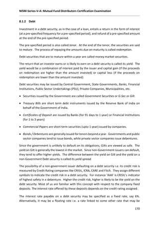 NISM-Series-V-A: Mutual Fund Distributors Certification Examination
170
8.1.2 Debt
Investment in a debt security, as in the case of a loan, entails a return in the form of interest
(at a pre-specified frequency for a pre-specified period), and refund of a pre-specified amount
at the end of the pre-specified period.
The pre-specified period is also called tenor. At the end of the tenor, the securities are said
to mature. The process of repaying the amounts due on maturity is called redemption.
Debt securities that are to mature within a year are called money market securities.
The return that an investor earns or is likely to earn on a debt security is called its yield. The
yield would be a combination of interest paid by the issuer and capital gain (if the proceeds
on redemption are higher than the amount invested) or capital loss (if the proceeds on
redemption are lower than the amount invested)
Debt securities may be issued by Central Government, State Governments, Banks, Financial
Institutions, Public Sector Undertakings (PSU), Private Companies, Municipalities, etc.
 Securities issued by the Government are called Government Securities or G-Sec or Gilt.
 Treasury Bills are short term debt instruments issued by the Reserve Bank of India on
behalf of the Government of India.
 Certificates of Deposit are issued by Banks (for 91 days to 1 year) or Financial Institutions
(for 1 to 3 years)
 Commercial Papers are short term securities (upto 1 year) issued by companies.
 Bonds / Debentures are generally issued for tenors beyond a year. Governments and public
sector companies tend to issue bonds, while private sector companies issue debentures.
Since the government is unlikely to default on its obligations, Gilts are viewed as safe. The
yield on Gilt is generally the lowest in the market. Since non-Government issuers can default,
they tend to offer higher yields. The difference between the yield on Gilt and the yield on a
non-Government Debt security is called its yield spread.
The possibility of a non-government issuer defaulting on a debt security i.e. its credit risk is
measured by Credit Rating companies like CRISIL, ICRA, CARE and Fitch. They assign different
symbols to indicate the credit risk in a debt security. For instance ‘AAA’ is CRISIL’s indicator
of highest safety in a debenture. Higher the credit risk, higher is likely to be the yield on the
debt security. Most of us are familiar with this concept with respect to the company fixed
deposits. The interest rate offered by these deposits depends on the credit rating assigned.
The interest rate payable on a debt security may be specified as a fixed rate, say 6%.
Alternatively, it may be a floating rate i.e. a rate linked to some other rate that may be
 