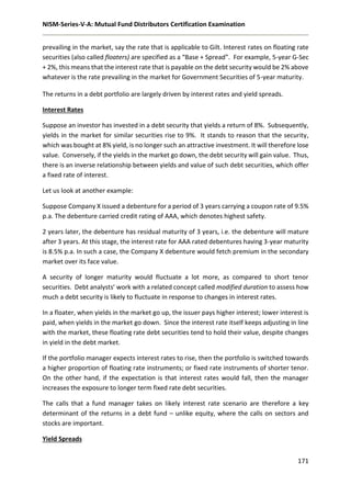 NISM-Series-V-A: Mutual Fund Distributors Certification Examination
171
prevailing in the market, say the rate that is applicable to Gilt. Interest rates on floating rate
securities (also called floaters) are specified as a “Base + Spread”. For example, 5-year G-Sec
+ 2%, this means that the interest rate that is payable on the debt security would be 2% above
whatever is the rate prevailing in the market for Government Securities of 5-year maturity.
The returns in a debt portfolio are largely driven by interest rates and yield spreads.
Interest Rates
Suppose an investor has invested in a debt security that yields a return of 8%. Subsequently,
yields in the market for similar securities rise to 9%. It stands to reason that the security,
which was bought at 8% yield, is no longer such an attractive investment. It will therefore lose
value. Conversely, if the yields in the market go down, the debt security will gain value. Thus,
there is an inverse relationship between yields and value of such debt securities, which offer
a fixed rate of interest.
Let us look at another example:
Suppose Company X issued a debenture for a period of 3 years carrying a coupon rate of 9.5%
p.a. The debenture carried credit rating of AAA, which denotes highest safety.
2 years later, the debenture has residual maturity of 3 years, i.e. the debenture will mature
after 3 years. At this stage, the interest rate for AAA rated debentures having 3-year maturity
is 8.5% p.a. In such a case, the Company X debenture would fetch premium in the secondary
market over its face value.
A security of longer maturity would fluctuate a lot more, as compared to short tenor
securities. Debt analysts’ work with a related concept called modified duration to assess how
much a debt security is likely to fluctuate in response to changes in interest rates.
In a floater, when yields in the market go up, the issuer pays higher interest; lower interest is
paid, when yields in the market go down. Since the interest rate itself keeps adjusting in line
with the market, these floating rate debt securities tend to hold their value, despite changes
in yield in the debt market.
If the portfolio manager expects interest rates to rise, then the portfolio is switched towards
a higher proportion of floating rate instruments; or fixed rate instruments of shorter tenor.
On the other hand, if the expectation is that interest rates would fall, then the manager
increases the exposure to longer term fixed rate debt securities.
The calls that a fund manager takes on likely interest rate scenario are therefore a key
determinant of the returns in a debt fund – unlike equity, where the calls on sectors and
stocks are important.
Yield Spreads
 