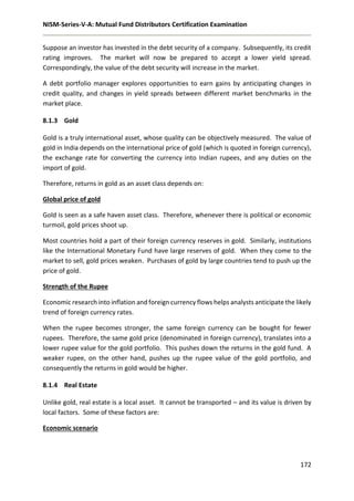 NISM-Series-V-A: Mutual Fund Distributors Certification Examination
172
Suppose an investor has invested in the debt security of a company. Subsequently, its credit
rating improves. The market will now be prepared to accept a lower yield spread.
Correspondingly, the value of the debt security will increase in the market.
A debt portfolio manager explores opportunities to earn gains by anticipating changes in
credit quality, and changes in yield spreads between different market benchmarks in the
market place.
8.1.3 Gold
Gold is a truly international asset, whose quality can be objectively measured. The value of
gold in India depends on the international price of gold (which is quoted in foreign currency),
the exchange rate for converting the currency into Indian rupees, and any duties on the
import of gold.
Therefore, returns in gold as an asset class depends on:
Global price of gold
Gold is seen as a safe haven asset class. Therefore, whenever there is political or economic
turmoil, gold prices shoot up.
Most countries hold a part of their foreign currency reserves in gold. Similarly, institutions
like the International Monetary Fund have large reserves of gold. When they come to the
market to sell, gold prices weaken. Purchases of gold by large countries tend to push up the
price of gold.
Strength of the Rupee
Economic research into inflation and foreign currency flows helps analysts anticipate the likely
trend of foreign currency rates.
When the rupee becomes stronger, the same foreign currency can be bought for fewer
rupees. Therefore, the same gold price (denominated in foreign currency), translates into a
lower rupee value for the gold portfolio. This pushes down the returns in the gold fund. A
weaker rupee, on the other hand, pushes up the rupee value of the gold portfolio, and
consequently the returns in gold would be higher.
8.1.4 Real Estate
Unlike gold, real estate is a local asset. It cannot be transported – and its value is driven by
local factors. Some of these factors are:
Economic scenario
 