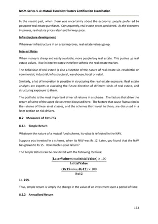 NISM-Series-V-A: Mutual Fund Distributors Certification Examination
173
In the recent past, when there was uncertainty about the economy, people preferred to
postpone real estate purchases. Consequently, real estate prices weakened. As the economy
improves, real estate prices also tend to keep pace.
Infrastructure development
Whenever infrastructure in an area improves, real estate values go up.
Interest Rates
When money is cheap and easily available, more people buy real estate. This pushes up real
estate values. Rise in interest rates therefore softens the real estate market.
The behaviour of real estate is also a function of the nature of real estate viz. residential or
commercial; industrial, infrastructural, warehouse, hotel or retail.
Similarly, a lot of innovation is possible in structuring the real estate exposure. Real estate
analysts are experts in assessing the future direction of different kinds of real estate, and
structuring exposure to them.
The portfolio is the most important driver of returns in a scheme. The factors that drive the
return of some of the asset classes were discussed here. The factors that cause fluctuation in
the returns of these asset classes, and the schemes that invest in them, are discussed in a
later section on risk drivers.
8.2 Measures of Returns
8.2.1 Simple Return
Whatever the nature of a mutual fund scheme, its value is reflected in the NAV.
Suppose you invested in a scheme, when its NAV was Rs 12. Later, you found that the NAV
has grown to Rs 15. How much is your return?
The Simple Return can be calculated with the following formula:
(𝐋𝐚𝐭𝐞𝐫𝐕𝐚𝐥𝐮𝐞𝑚𝑖𝑛𝑢𝑠𝐈𝐧𝐢𝐭𝐢𝐚𝐥𝐕𝐚𝐥𝐮𝐞) × 100
𝐈𝐧𝐢𝐭𝐢𝐚𝐥𝐕𝐚𝐥𝐮𝐞
(𝐑𝐬𝟏𝟓𝑚𝑖𝑛𝑢𝑠𝐑𝐬𝟏𝟐) × 100
𝐑𝐬𝟏𝟐
i.e. 25%
Thus, simple return is simply the change in the value of an investment over a period of time.
8.2.2 Annualised Return
 