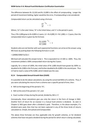 NISM-Series-V-A: Mutual Fund Distributors Certification Examination
175
The difference between Rs 13,310 and Rs 13,000 is the effect of compounding. Longer the
period of investment holding, higher would be the error, if compounding is not considered.
Compounded return can be calculated using a formula:
𝐿𝑉
𝐼𝑉
1
𝑛⁄
− 1
Where, ‘LV’ is the Later Value; ‘IV’ is the Initial Value; and ‘n’ is the period in years.
Thus, if Rs 1,000 grew to Rs 4,000 in 2 years, LV = Rs 4,000; IV = Rs 1,000; n = 2 years, then the
compounded return is given by the formula:
𝑅𝑠 4,000
𝑅𝑠 1,000
1
2⁄
− 1
Students who are not familiar with such exponential functions can arrive at the answer using
MS Excel, by putting down the following formula in a cell:
= ((4000/1000)^(1/2))-1
MS Excel will calculate the answer to be 1. This is equivalent to 1 X 100 i.e. 100%. Thus, the
investment yielded a 100% compounded return during the 2 years.
Logically, for a return of 100%, the initial value of Rs 1,000 should have grown by 100% i.e.
doubled to Rs 2,000 in the first year; and further doubled to Rs 4,000 in the second year. Thus
LV had to reach a value of Rs 4,000, which indeed was the case.
8.2.4 Compounded Annual Growth Rate (CAGR)
It is possible to do the above calculations, by using the concerned NAVs of a scheme. Thus, if
you were calculating the returns from a scheme over a specific period of time, then:
 NAV at the beginning of the period is ‘IV’;
 NAV at the end of the period is ‘LV’; and
 Exact number of days during the period, divided by 365 is ‘n’
Conceptually, these calculations give you only the return in the form of change in NAV.
Another form of return for an investor in a mutual fund scheme is dividend. As seen in
Chapter 6, NAV goes down after a dividend is paid. Therefore, in the above examples, if a
dividend were paid, then that has not been captured in any of the three kinds of returns
calculated viz. Simple, Annualised and Compounded.
The above three formulae are thus applicable only for growth schemes, or for dividend
schemes that have not paid a dividend during the period for which return is being calculated.
 