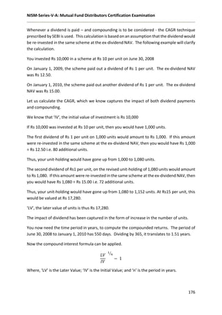 NISM-Series-V-A: Mutual Fund Distributors Certification Examination
176
Whenever a dividend is paid – and compounding is to be considered - the CAGR technique
prescribed by SEBI is used. This calculation is based on an assumption that the dividend would
be re-invested in the same scheme at the ex-dividend NAV. The following example will clarify
the calculation.
You invested Rs 10,000 in a scheme at Rs 10 per unit on June 30, 2008
On January 1, 2009, the scheme paid out a dividend of Rs 1 per unit. The ex-dividend NAV
was Rs 12.50.
On January 1, 2010, the scheme paid out another dividend of Rs 1 per unit. The ex-dividend
NAV was Rs 15.00.
Let us calculate the CAGR, which we know captures the impact of both dividend payments
and compounding.
We know that ‘IV’, the initial value of investment is Rs 10,000
If Rs 10,000 was invested at Rs 10 per unit, then you would have 1,000 units.
The first dividend of Rs 1 per unit on 1,000 units would amount to Rs 1,000. If this amount
were re-invested in the same scheme at the ex-dividend NAV, then you would have Rs 1,000
÷ Rs 12.50 i.e. 80 additional units.
Thus, your unit-holding would have gone up from 1,000 to 1,080 units.
The second dividend of Rs1 per unit, on the revised unit-holding of 1,080 units would amount
to Rs 1,080. If this amount were re-invested in the same scheme at the ex-dividend NAV, then
you would have Rs 1,080 ÷ Rs 15.00 i.e. 72 additional units.
Thus, your unit-holding would have gone up from 1,080 to 1,152 units. At Rs15 per unit, this
would be valued at Rs 17,280.
‘LV’, the later value of units is thus Rs 17,280.
The impact of dividend has been captured in the form of increase in the number of units.
You now need the time period in years, to compute the compounded returns. The period of
June 30, 2008 to January 1, 2010 has 550 days. Dividing by 365, it translates to 1.51 years.
Now the compound interest formula can be applied.
𝐿𝑉
𝐼𝑉
1
𝑛⁄
− 1
Where, ‘LV’ is the Later Value; ‘IV’ is the Initial Value; and ‘n’ is the period in years.
 
