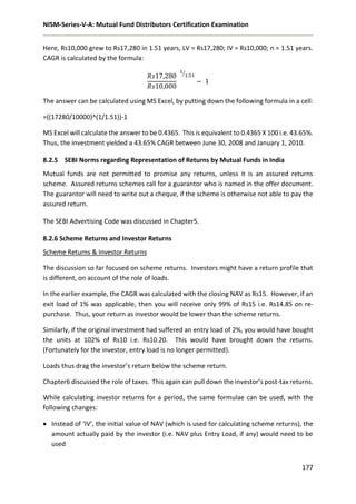 NISM-Series-V-A: Mutual Fund Distributors Certification Examination
177
Here, Rs10,000 grew to Rs17,280 in 1.51 years, LV = Rs17,280; IV = Rs10,000; n = 1.51 years.
CAGR is calculated by the formula:
𝑅𝑠17,280
𝑅𝑠10,000
1
1.51⁄
− 1
The answer can be calculated using MS Excel, by putting down the following formula in a cell:
=((17280/10000)^(1/1.51))-1
MS Excel will calculate the answer to be 0.4365. This is equivalent to 0.4365 X 100 i.e. 43.65%.
Thus, the investment yielded a 43.65% CAGR between June 30, 2008 and January 1, 2010.
8.2.5 SEBI Norms regarding Representation of Returns by Mutual Funds in India
Mutual funds are not permitted to promise any returns, unless it is an assured returns
scheme. Assured returns schemes call for a guarantor who is named in the offer document.
The guarantor will need to write out a cheque, if the scheme is otherwise not able to pay the
assured return.
The SEBI Advertising Code was discussed in Chapter5.
8.2.6 Scheme Returns and Investor Returns
Scheme Returns & Investor Returns
The discussion so far focused on scheme returns. Investors might have a return profile that
is different, on account of the role of loads.
In the earlier example, the CAGR was calculated with the closing NAV as Rs15. However, if an
exit load of 1% was applicable, then you will receive only 99% of Rs15 i.e. Rs14.85 on re-
purchase. Thus, your return as investor would be lower than the scheme returns.
Similarly, if the original investment had suffered an entry load of 2%, you would have bought
the units at 102% of Rs10 i.e. Rs10.20. This would have brought down the returns.
(Fortunately for the investor, entry load is no longer permitted).
Loads thus drag the investor’s return below the scheme return.
Chapter6 discussed the role of taxes. This again can pull down the investor’s post-tax returns.
While calculating investor returns for a period, the same formulae can be used, with the
following changes:
 Instead of ‘IV’, the initial value of NAV (which is used for calculating scheme returns), the
amount actually paid by the investor (i.e. NAV plus Entry Load, if any) would need to be
used
 