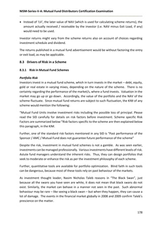 NISM-Series-V-A: Mutual Fund Distributors Certification Examination
178
 Instead of ‘LV’, the later value of NAV (which is used for calculating scheme returns), the
amount actually received / receivable by the investor (i.e. NAV minus Exit Load, if any)
would need to be used.
Investor returns might vary from the scheme returns also on account of choices regarding
investment schedule and dividend.
The returns published in a mutual fund advertisement would be without factoring the entry
or exit load, as may be applicable.
8.3 Drivers of Risk in a Scheme
8.3.1 Risk in Mutual Fund Schemes
Portfolio Risk
Investors invest in a mutual fund scheme, which in turn invests in the market – debt, equity,
gold or real estate in varying mixes, depending on the nature of the scheme. There is no
certainty regarding the performance of the market/s, where a fund invests. Valuation in the
market may go up or go down. Accordingly, the value of the portfolio and the NAV of the
scheme fluctuate. Since mutual fund returns are subject to such fluctuation, the KIM of any
scheme would mention the following:
“Mutual Fund Units involve investment risks including the possible loss of principal. Please
read the SID carefully for details on risk factors before investment. Scheme specific Risk
Factors are summarized below:”Risk factors specific to the scheme are then explained below
this paragraph, in the KIM.
Further, one of the standard risk factors mentioned in any SID is “Past performance of the
Sponsor / AMC / Mutual Fund does not guarantee future performance of the scheme”
Despite the risk, investment in mutual fund schemes is not a gamble. As was seen earlier,
investments can be managed professionally. Various investments have different levels of risk.
Astute fund managers understand the inherent risks. Thus, they can design portfolios that
seek to moderate or enhance the risk as per the investment philosophy of each scheme.
Further, quantitative tools are available for portfolio optimization. Blind faith in such tools
can be dangerous, because most of these tools rely on past behaviour of the markets.
As investment thought leader, Nasim Nicholas Taleb reasons in “The Black Swan”, just
because all the swans you have seen are white, it does not mean that black swans do not
exist. Similarly, the market can behave in a manner not seen in the past. Such abnormal
behaviour may be rare – like seeing a black swan – but when they happen, they can cause a
lot of damage. The events in the financial market globally in 2008 and 2009 confirm Taleb’s
prescience on the matter.
 