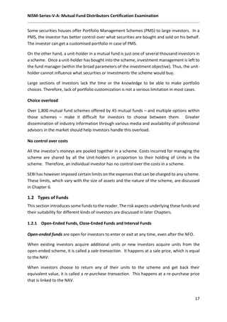 NISM-Series-V-A: Mutual Fund Distributors Certification Examination
17
Some securities houses offer Portfolio Management Schemes (PMS) to large investors. In a
PMS, the investor has better control over what securities are bought and sold on his behalf.
The investor can get a customised portfolio in case of PMS.
On the other hand, a unit-holder in a mutual fund is just one of several thousand investors in
a scheme. Once a unit-holder has bought into the scheme, investment management is left to
the fund manager (within the broad parameters of the investment objective). Thus, the unit-
holder cannot influence what securities or investments the scheme would buy.
Large sections of investors lack the time or the knowledge to be able to make portfolio
choices. Therefore, lack of portfolio customization is not a serious limitation in most cases.
Choice overload
Over 1,800 mutual fund schemes offered by 45 mutual funds – and multiple options within
those schemes – make it difficult for investors to choose between them. Greater
dissemination of industry information through various media and availability of professional
advisors in the market should help investors handle this overload.
No control over costs
All the investor's moneys are pooled together in a scheme. Costs incurred for managing the
scheme are shared by all the Unit-holders in proportion to their holding of Units in the
scheme. Therefore, an individual investor has no control over the costs in a scheme.
SEBI has however imposed certain limits on the expenses that can be charged to any scheme.
These limits, which vary with the size of assets and the nature of the scheme, are discussed
in Chapter 6.
1.2 Types of Funds
This section introduces some funds to the reader. The risk aspects underlying these funds and
their suitability for different kinds of investors are discussed in later Chapters.
1.2.1 Open-Ended Funds, Close-Ended Funds and Interval Funds
Open-ended funds are open for investors to enter or exit at any time, even after the NFO.
When existing investors acquire additional units or new investors acquire units from the
open-ended scheme, it is called a sale transaction. It happens at a sale price, which is equal
to the NAV.
When investors choose to return any of their units to the scheme and get back their
equivalent value, it is called a re-purchase transaction. This happens at a re-purchase price
that is linked to the NAV.
 
