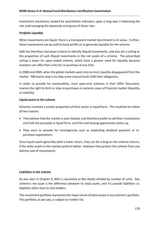 NISM-Series-V-A: Mutual Fund Distributors Certification Examination
179
Investment astuteness, backed by quantitative indicators, goes a long way in balancing the
risk, and managing the downside arising out of those risks.
Portfolio Liquidity
When investments are liquid, there is a transparent market benchmark to its value. Further,
these investments can be sold to book profits or to generate liquidity for the scheme.
SEBI has therefore laid down criteria to identify illiquid investments, and also set a ceiling to
the proportion of such illiquid investments in the net assets of a scheme. The prescribed
ceiling is lower for open-ended scheme, which have a greater need for liquidity because
investors can offer their units for re-purchase at any time.
In 2008 and 2009, when the global markets went into turmoil, liquidity disappeared from the
market. RBI had to step in to help some mutual funds fulfil their obligations.
In order to provide for eventualities, most open-end schemes in their Offer Document,
reserve the right to limit or stop re-purchases in extreme cases of financial market illiquidity
or volatility.
Liquid assets in the scheme
Schemes maintain a certain proportion of their assets in liquid form. This could be for either
of two reasons
 They believe that the market is over-heated, and therefore prefer to sell their investments
and hold the proceeds in liquid form, until the next buying opportunity comes up.
 They want to provide for contingencies such as impending dividend payment or re-
purchase expectations.
Since liquid assets generally yield a lower return, they can be a drag on the scheme returns,
if the other assets in the market perform better. However they protect the scheme from any
distress sale of investments.
Liabilities in the scheme
As was seen in Chapter 6, NAV is calculated as Net Assets divided by number of units. Any
scheme’s net asset is the difference between its total assets, and it’s outside liabilities i.e.
liabilities other than to Unit holders.
The investment portfolio represents the major chunk of total assets in any scheme’s portfolio.
The portfolio, as we saw, is subject to market risk.
 