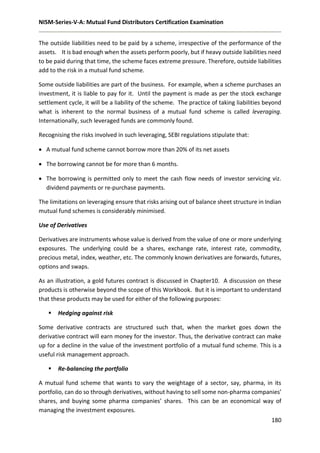 NISM-Series-V-A: Mutual Fund Distributors Certification Examination
180
The outside liabilities need to be paid by a scheme, irrespective of the performance of the
assets. It is bad enough when the assets perform poorly, but if heavy outside liabilities need
to be paid during that time, the scheme faces extreme pressure. Therefore, outside liabilities
add to the risk in a mutual fund scheme.
Some outside liabilities are part of the business. For example, when a scheme purchases an
investment, it is liable to pay for it. Until the payment is made as per the stock exchange
settlement cycle, it will be a liability of the scheme. The practice of taking liabilities beyond
what is inherent to the normal business of a mutual fund scheme is called leveraging.
Internationally, such leveraged funds are commonly found.
Recognising the risks involved in such leveraging, SEBI regulations stipulate that:
 A mutual fund scheme cannot borrow more than 20% of its net assets
 The borrowing cannot be for more than 6 months.
 The borrowing is permitted only to meet the cash flow needs of investor servicing viz.
dividend payments or re-purchase payments.
The limitations on leveraging ensure that risks arising out of balance sheet structure in Indian
mutual fund schemes is considerably minimised.
Use of Derivatives
Derivatives are instruments whose value is derived from the value of one or more underlying
exposures. The underlying could be a shares, exchange rate, interest rate, commodity,
precious metal, index, weather, etc. The commonly known derivatives are forwards, futures,
options and swaps.
As an illustration, a gold futures contract is discussed in Chapter10. A discussion on these
products is otherwise beyond the scope of this Workbook. But it is important to understand
that these products may be used for either of the following purposes:
 Hedging against risk
Some derivative contracts are structured such that, when the market goes down the
derivative contract will earn money for the investor. Thus, the derivative contract can make
up for a decline in the value of the investment portfolio of a mutual fund scheme. This is a
useful risk management approach.
 Re-balancing the portfolio
A mutual fund scheme that wants to vary the weightage of a sector, say, pharma, in its
portfolio, can do so through derivatives, without having to sell some non-pharma companies’
shares, and buying some pharma companies’ shares. This can be an economical way of
managing the investment exposures.
 
