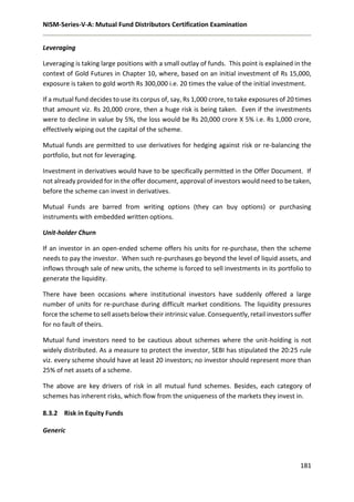 NISM-Series-V-A: Mutual Fund Distributors Certification Examination
181
Leveraging
Leveraging is taking large positions with a small outlay of funds. This point is explained in the
context of Gold Futures in Chapter 10, where, based on an initial investment of Rs 15,000,
exposure is taken to gold worth Rs 300,000 i.e. 20 times the value of the initial investment.
If a mutual fund decides to use its corpus of, say, Rs 1,000 crore, to take exposures of 20 times
that amount viz. Rs 20,000 crore, then a huge risk is being taken. Even if the investments
were to decline in value by 5%, the loss would be Rs 20,000 crore X 5% i.e. Rs 1,000 crore,
effectively wiping out the capital of the scheme.
Mutual funds are permitted to use derivatives for hedging against risk or re-balancing the
portfolio, but not for leveraging.
Investment in derivatives would have to be specifically permitted in the Offer Document. If
not already provided for in the offer document, approval of investors would need to be taken,
before the scheme can invest in derivatives.
Mutual Funds are barred from writing options (they can buy options) or purchasing
instruments with embedded written options.
Unit-holder Churn
If an investor in an open-ended scheme offers his units for re-purchase, then the scheme
needs to pay the investor. When such re-purchases go beyond the level of liquid assets, and
inflows through sale of new units, the scheme is forced to sell investments in its portfolio to
generate the liquidity.
There have been occasions where institutional investors have suddenly offered a large
number of units for re-purchase during difficult market conditions. The liquidity pressures
force the scheme to sell assets below their intrinsic value. Consequently, retail investors suffer
for no fault of theirs.
Mutual fund investors need to be cautious about schemes where the unit-holding is not
widely distributed. As a measure to protect the investor, SEBI has stipulated the 20:25 rule
viz. every scheme should have at least 20 investors; no investor should represent more than
25% of net assets of a scheme.
The above are key drivers of risk in all mutual fund schemes. Besides, each category of
schemes has inherent risks, which flow from the uniqueness of the markets they invest in.
8.3.2 Risk in Equity Funds
Generic
 