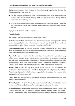 NISM-Series-V-A: Mutual Fund Distributors Certification Examination
182
Equity markets seek to reflect the value in the real economy. In performing this role, the
following significant risks come up:
 The real economy goes through cycles. For a few years until 2008, the economy was
booming. Then things started changing. 2009 was gloomy. However, during 2010 an
economic recovery is being seen.
 In the long run, equity markets are a good barometer of the real economy – but in the
short run, markets can get over-optimistic or over-pessimistic, leading to spells of greed
and fear.
Equity markets therefore tend to be volatile.
Portfolio Specific
The nature of the portfolio influences scheme risk as follows:
Sector funds suffer from concentration risk - the entire exposure is to a single sector. If that
sector does poorly, then the scheme returns are seriously affected. Sector funds are
considered to carry the highest risk among the equity mutual funds.
Diversified equity funds, on the other hand, have exposure to multiple sectors. Thus, even if
a few sectors perform poorly, other better performing sectors can make up. Diversified equity
funds are therefore less risky than sector funds.
Thematic funds are a variation of sector funds. Here the investment is as per a theme, say
infrastructure. Multiple sectors, such as power, transportation, cement, steel, contracting
and real estate are connected to infrastructure. Thus, a thematic fund tends to have wider
exposure than a sector fund, but a narrower exposure than a diversified fund. Therefore,
thematic funds are less risky than sector funds, but riskier than diversified equity funds.
Mid cap funds invest in mid cap stocks, which are less liquid and less researched in the
market, than the frontline stocks. Therefore, the liquidity risk is high in such portfolios.
Further, since they are intrinsically not as strong as the frontline stocks, they become riskier
during periods of economic turmoil.
Contra funds take positions that are contrary to the market. Such an investment style has a
high risk of misjudgements.
Dividend yield funds invest in shares whose prices fluctuate less, but offer attractive returns
in the form of dividend. Such funds offer equity exposure with lower downside.
Arbitrage funds are categorized as equity funds because they invest in equity. In reality, the
risks are arbitraged (i.e. cancelled out), normally between the cash market and the F&O
market. Therefore, the risk in this category of funds turns out to be the lowest among equity
 