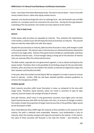 NISM-Series-V-A: Mutual Fund Distributors Certification Examination
183
funds – even lower than diversified equity funds. The returns too are lower – more in line with
money market returns, rather than equity market returns.
However, one should not forget the risk in an arbitrage fund – the risk that both cash and F&O
position on a company cannot be reversed at the same time. During the time gap between
unwinding of the two positions, the market can move adverse to the scheme.
8.3.3 Risk in Debt Funds
Generic
Unlike equity, debt securities are repayable on maturity. Thus, whatever the imperfections
in the market, a solvent issuer will still repay the amount promised, on maturity. This assured
value on maturity makes debt a lot safer than equity.
Despite the assured value on maturity, debt securities fluctuate in value, with changes in yield
in the overall market. The interest rates in the economy are influenced by factors beyond the
control of any single entity. Policies of the government and RBI are unpredictable, and these
too influence interest rates. A fund manager taking a wrong call on the direction of interest
rates can seriously affect the scheme performance.
The debt market, especially the non-government segment, is not as vibrant and liquid as the
equity market. Therefore, there is the possibility of not finding a buyer for the securities held.
Similarly, when securities are not traded in the market, an element of subjectivity creeps into
their valuation and therefore the NAV.
In the past, when the markets turned illiquid, RBI has stepped in to make it easier for mutual
funds to operate. Further, SEBI has laid down detailed portfolio valuation guidelines to
enhance the transparency of NAV.
Portfolio Specific
Short maturity securities suffer lesser fluctuation in value, as compared to the ones with
longer tenor. Therefore, liquid schemes, which can invest in securities of upto 91 days
maturity, have the lowest risk amongst all kinds of schemes.
Even gilt schemes, which invest in only government securities, have higher price risk than
liquid schemes because their NAV can fluctuate a lot more, on account of changes in yield in
the market. Greater the proportion of longer maturity securities in the portfolio, higher would
be the fluctuation in NAV.
Since Fixed Maturity Plans (FMP) align the maturity of their portfolio to the maturity of the
scheme, the yield is relatively more predictable. However, such predictability is only on
maturity, when the investee company will repay the principal to the scheme. In the interim,
the value of these securities will fluctuate in line with the market – and therefore, the
 