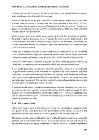 NISM-Series-V-A: Mutual Fund Distributors Certification Examination
184
scheme’s NAV too will fluctuate. If the FMP is structured on the basis of investment in non-
government paper, then the credit risk is an issue.
When the real estate sector was in financial trouble recently, several mutual fund debt
schemes faced the pressure, because they had large exposures to the sector. Portfolio
concentration, in a company or a sector, enhances the risk profile of a scheme. This can be a
bigger concern in Liquid Schemes, Monthly Income Plans and Fixed Maturity Plans, where the
investors do not anticipate the risk.
While an equity share is an equity share, several variants of debt securities are possible.
Advanced computing technology makes it possible to ‘slice and dice’ debt securities and
create complex structures in innovative ways. In pursuit of innovation, instruments are
created and traded, without the intellectual rigour that has improved our understanding of
traditional debt instruments.
In the case of specific structures like securitized debt, it is not possible for the investor to
study the debtors whose obligations support the securitization. Greater reliance therefore
needs to be placed on the credit rating agencies, who rate the securitized debt portfolio.
During the last two years, it was seen that global regulators and rating agencies had not fully
understood the risk profile of some of the instruments they had approved or rated.
A pure capital guaranteed scheme is one where the guarantee comes out of sovereign debt
i.e. government securities, which mature to the requisite value on or before the closure of
the scheme. Schemes where the capital guarantee is based on investment in non-sovereign
debt, even if it is an AAA-rated portfolio, have a credit risk. Therefore, the capital guarantee
cannot be taken for granted. There are therefore in the nature of capital protection oriented
schemes rather than capital guaranteed schemes.
A particularly risky category of debt funds is junk bond schemes. Also called high yield bond
schemes, they invest in securities of poor credit quality. SEBI Regulations however limit the
exposure that mutual fund schemes can take to unrated debt securities, and debt securities
that are below investment grade. Therefore, this risky category of mutual fund scheme is not
offered by Indian mutual funds.
8.3.4 Risk in Hybrid Funds
Hybrid funds invest in a mix of debt and equity. It is rare for both debt and equity markets to
fare poorly at the same time. Since the performance of the scheme is linked to the
performance of these two distinct asset classes, the risk in the scheme is reduced.
Monthly Income Plan, as seen in Chapter1, is a hybrid fund that seeks to combine a large debt
portfolio with a yield-kicker in the form of an equity component. In such a structure, it is
possible that losses in the equity component eat into the profits in the debt component of
 