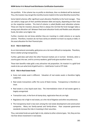 NISM-Series-V-A: Mutual Fund Distributors Certification Examination
185
the portfolio. If the scheme has no profits to distribute, then no dividend will be declared.
Thus, the investor may not get the monthly income implicit in the name Monthly Income Plan.
Some hybrid schemes offer significant asset allocation flexibility to the fund manager. They
can switch a large part of their portfolio between debt and equity, depending on their view
on the respective markets. This kind of scheme is called flexible asset allocation scheme.
These are risky for investors, because there is always the risk that the fund manager takes a
wrong asset allocation call. Between fixed asset allocation funds and flexible asset allocation
funds, the latter carry higher risk.
Further, investors do not know whether they are investing in a debt scheme or an equity
scheme. Therefore, investors do not have clarity on whether to treat it as equity or debt, in
the asset allocation for their financial plan.
8.3.5 Risk in Gold Funds
As an international commodity, gold prices are a lot more difficult to manipulate. Therefore,
there is better pricing transparency.
Further, gold does well when the other financial markets are in turmoil. Similarly, when a
country goes into war, and its currency weakens, gold funds give excellent returns.
These twin benefits make gold a very attractive risk proposition. An investor in a gold fund
needs to be sure what kind of gold fund it is – Gold Sector Fund or ETF Gold.
8.3.6 Risk in Real Estate Funds
 Every real estate asset is different. Valuation of real estate assets is therefore highly
subjective.
 Real estate transactions suffer the curse of black money. Transparency is therefore an
issue.
 Real estate is a less liquid asset class. The intermediation chain of real estate agents is
largely unorganized.
 Transaction costs, in the form of stamp duty, registration fees etc are high.
 Regulatory risk is high in real estate, as is the risk of litigation and other encumbrances.
 The transparency level is low even among the real estate development and construction
companies. Many are family-owned and family-driven. Poor corporate governance
standards increase the risks in investing in their securities.
Thus, real estate funds are quite high in risk, relative to other scheme types. Yet, they are less
risk than direct investment in real estate.
 