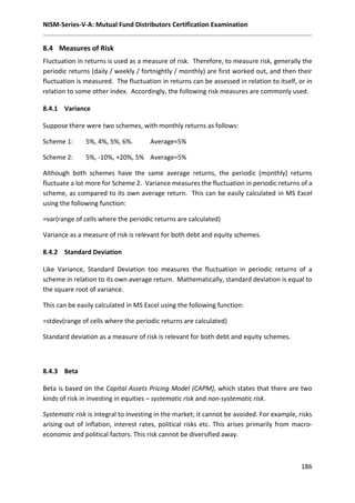 NISM-Series-V-A: Mutual Fund Distributors Certification Examination
186
8.4 Measures of Risk
Fluctuation in returns is used as a measure of risk. Therefore, to measure risk, generally the
periodic returns (daily / weekly / fortnightly / monthly) are first worked out, and then their
fluctuation is measured. The fluctuation in returns can be assessed in relation to itself, or in
relation to some other index. Accordingly, the following risk measures are commonly used.
8.4.1 Variance
Suppose there were two schemes, with monthly returns as follows:
Scheme 1: 5%, 4%, 5%, 6%. Average=5%
Scheme 2: 5%, -10%, +20%, 5% Average=5%
Although both schemes have the same average returns, the periodic (monthly) returns
fluctuate a lot more for Scheme 2. Variance measures the fluctuation in periodic returns of a
scheme, as compared to its own average return. This can be easily calculated in MS Excel
using the following function:
=var(range of cells where the periodic returns are calculated)
Variance as a measure of risk is relevant for both debt and equity schemes.
8.4.2 Standard Deviation
Like Variance, Standard Deviation too measures the fluctuation in periodic returns of a
scheme in relation to its own average return. Mathematically, standard deviation is equal to
the square root of variance.
This can be easily calculated in MS Excel using the following function:
=stdev(range of cells where the periodic returns are calculated)
Standard deviation as a measure of risk is relevant for both debt and equity schemes.
8.4.3 Beta
Beta is based on the Capital Assets Pricing Model (CAPM), which states that there are two
kinds of risk in investing in equities – systematic risk and non-systematic risk.
Systematic risk is integral to investing in the market; it cannot be avoided. For example, risks
arising out of inflation, interest rates, political risks etc. This arises primarily from macro-
economic and political factors. This risk cannot be diversified away.
 