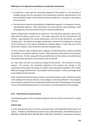 NISM-Series-V-A: Mutual Fund Distributors Certification Examination
188
 It should be in synch with the investment objective of the scheme i.e. the securities or
variables that go into the calculation of the benchmark should be representative of the
kind of portfolio implicit in the scheme’s investment objective. This aspect is discussed in
the next section.
 The benchmark should be calculated by an independent agency in a transparent manner,
and published regularly. Most benchmarks are constructed by stock exchanges, credit
rating agencies, securities research houses or financial publications.
Choice of benchmark is simplest for an index fund. The investment objective is clear on the
index that the scheme would mirror. That index would then be the benchmark for the
scheme. Gaps between the scheme performance, and that of the benchmark, are called
tracking errors. An index fund manager would seek to minimize the tracking error. Because
of the tracking error, the scheme performance could be higher or lower than that of the
benchmark. However, most of the time, the same would be lower.
For other schemes, choice of benchmark is subjective. The benchmark for a scheme is decided
by the AMC in consultation with the trustees. Offer document of the scheme has to mention
the benchmark. Further, along with the past performance of the scheme, the performance
of the benchmark during the same period is to be mentioned.
At a later date, the fund may choose to change the benchmark. This could be for various
reasons. For instance, the investment objective of the scheme may change, or the
construction of the index may change, or a better index may become available in the market.
AMCs can change the benchmark in consultation with the trustees. Further, the change needs
to be justified and documented.
Some mutual fund research houses compare mutual fund schemes with a benchmark which
is the average returns by all schemes in the category or the best performer in the category.
For example, the performance of a diversified equity fund is benchmarked against the average
returns of all diversified equity funds in the market, or the best performer in the category.
8.5.2 Benchmarks for equity schemes
The following aspects of the investment objective drive the choice of benchmark in equity
schemes:
Scheme Type
A sector fund would invest in only the concerned sector; while diversified funds invest in all
sectors. Therefore, diversified funds need to have a diversified index, like S&P BSE Sensex or
CNX Nifty or S&P BSE 200 or S&P BSE 500 or CNX 100 or CNX 500 as a benchmark; sectoral /
 