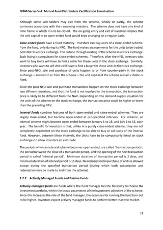NISM-Series-V-A: Mutual Fund Distributors Certification Examination
18
Although some unit-holders may exit from the scheme, wholly or partly, the scheme
continues operations with the remaining investors. The scheme does not have any kind of
time frame in which it is to be closed. The on-going entry and exit of investors implies that
the unit capital in an open-ended fund would keep changing on a regular basis.
Close-ended funds have a fixed maturity. Investors can buy units of a close-ended scheme,
from the fund, only during its NFO. The fund makes arrangements for the units to be traded,
post-NFO in a stock exchange. This is done through a listing of the scheme in a stock exchange.
Such listing is compulsory for close-ended schemes. Therefore, after the NFO, investors who
want to buy Units will have to find a seller for those units in the stock exchange. Similarly,
investors who want to sell Units will have to find a buyer for those units in the stock exchange.
Since post-NFO, sale and purchase of units happen to or from counter-party in the stock
exchange – and not to or from the scheme – the unit capital of the scheme remains stable or
fixed.
Since the post-NFO sale and purchase transactions happen on the stock exchange between
two different investors, and that the fund is not involved in the transaction, the transaction
price is likely to be different from the NAV. Depending on the demand-supply situation for
the units of the scheme on the stock exchange, the transaction price could be higher or lower
than the prevailing NAV.
Interval funds combine features of both open-ended and close-ended schemes. They are
largely close-ended, but become open-ended at pre-specified intervals. For instance, an
interval scheme might become open-ended between January 1 to 15, and July 1 to 15, each
year. The benefit for investors is that, unlike in a purely close-ended scheme, they are not
completely dependent on the stock exchange to be able to buy or sell units of the interval
fund. However, between these intervals, the Units have to be compulsorily listed on stock
exchanges to allow investors an exit route.
The periods when an interval scheme becomes open-ended, are called ‘transaction periods’;
the period between the close of a transaction period, and the opening of the next transaction
period is called ‘interval period’. Minimum duration of transaction period is 2 days, and
minimum duration of interval period is 15 days. No redemption/repurchase of units is allowed
except during the specified transaction period (during which both subscription and
redemption may be made to and from the scheme).
1.2.2 Actively Managed Funds and Passive Funds
Actively managed funds are funds where the fund manager has the flexibility to choose the
investment portfolio, within the broad parameters of the investment objective of the scheme.
Since this increases the role of the fund manager, the expenses for running the fund turn out
to be higher. Investors expect actively managed funds to perform better than the market.
 