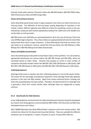 NISM-Series-V-A: Mutual Fund Distributors Certification Examination
189
thematic funds select sectoral / thematic indices like S&P BSE Bankex, S&P BSE FMCG Index,
CNX Infrastructure Index and CNX Energy Index.
Choice of Investment Universe
Some diversified equity funds invest in large companies; then there are others that focus on
mid-cap stocks. The definition of mid cap keeps varying depending on valuations in the
market. Further, different agencies have different criteria for classifying a stock as mid cap.
Indicatively, companies with market capitalization between Rs 1,500 crore to Rs 10,000 crore
can be taken as mid cap stocks.
S&P BSE Sensex and CNX Nifty are calculated based on 30 (in the case of Sensex) / 50 (in the
case of Nifty) large companies. Thus, these indices are appropriate benchmarks for diversified
equity funds that invest in large companies. A diversified equity fund that has chosen mid-
cap stocks as its investment universe, would find mid cap indices like CNX Midcap or Nifty
Midcap 50 or S&P BSE Midcap to be better benchmarks.
Choice of Portfolio Concentration
Some diversified equity funds prefer to have fewer stocks in their portfolio. For such schemes,
appropriate benchmarks are narrow indices like S&P BSE Sensex and CNX Nifty, which are
calculated based on fewer stocks. Schemes that propose to invest in more number of
companies will prefer broader indices like S&P BSE 100 / CNX 100 (based on 100 stocks), S&P
BSE 200 / CNX 200 (based on 200 stocks) and S&P BSE 500 / CNX 500 (based on 500 stocks).
Underlying Exposure
Arbitrage funds invest in equities, but their underlying exposure is not to the equity market.
The reason for this seemingly contradictory statement is that arbitrage funds take opposite
positions in the cash and F&O markets. Apart from various technical factors, funding cost
drives the spread between the two markets. Therefore, the benchmark for an arbitrage fund
is generally a short term money market index, although these are categorized as equity
schemes.
8.5.3 Benchmarks for Debt Schemes
As per SEBI guidelines, the benchmark for debt (and balanced schemes) should be developed
by research and rating agencies recommended by AMFI.CRISIL, ICICI Securities and NSE have
developed various such indices.
NSE’s MIBOR (Mumbai Inter-Bank Offered Rate) is based on short term money market. NSE
similarly has indices for the Government Securities Market. These are available for different
variations such as Composite, 1-3 years, 3-8 years, 8+ years, Treasury Bills index etc.
 