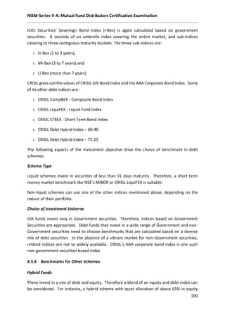 NISM-Series-V-A: Mutual Fund Distributors Certification Examination
190
ICICI Securities’ Sovereign Bond Index (I-Bex) is again calculated based on government
securities. It consists of an umbrella index covering the entire market, and sub-indices
catering to three contiguous maturity buckets. The three sub-indices are:
o Si-Bex (1 to 3 years),
o Mi-Bex (3 to 7 years) and
o Li-Bex (more than 7 years)
CRISIL gives out the values of CRISIL Gilt Bond Index and the AAA Corporate Bond Index. Some
of its other debt indices are:
o CRISIL CompBEX - Composite Bond Index
o CRISIL LiquiFEX - Liquid Fund Index
o CRISIL STBEX - Short-Term Bond Index
o CRISIL Debt Hybrid Index – 60:40
o CRISIL Debt Hybrid Index – 75:25
The following aspects of the investment objective drive the choice of benchmark in debt
schemes:
Scheme Type
Liquid schemes invest in securities of less than 91 days maturity. Therefore, a short term
money market benchmark like NSE’s MIBOR or CRISIL LiquiFEX is suitable.
Non-liquid schemes can use one of the other indices mentioned above, depending on the
nature of their portfolio.
Choice of Investment Universe
Gilt funds invest only in Government securities. Therefore, indices based on Government
Securities are appropriate. Debt funds that invest in a wide range of Government and non-
Government securities need to choose benchmarks that are calculated based on a diverse
mix of debt securities. In the absence of a vibrant market for non-Government securities,
related indices are not so widely available. CRISIL’s AAA corporate bond index is one such
non-government securities based index.
8.5.4 Benchmarks for Other Schemes
Hybrid Funds
These invest in a mix of debt and equity. Therefore a blend of an equity and debt index can
be considered. For instance, a hybrid scheme with asset allocation of about 65% in equity
 