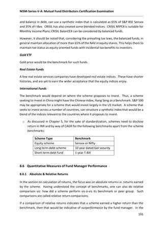 NISM-Series-V-A: Mutual Fund Distributors Certification Examination
191
and balance in debt, can use a synthetic index that is calculated as 65% of S&P BSE Sensex
and 35% of I-Bex. CRISIL has also created some blended indices. CRISIL MIPEX is suitable for
Monthly Income Plans; CRISIL BalanCEX can be considered by balanced funds.
However, it should be noted that, considering the prevailing tax laws, the balanced funds, in
general maintain allocation of more than 65% of the NAV in equity shares. This helps them to
maintain tax status as equity oriented funds with incidental tax benefits to investors.
Gold ETF
Gold price would be the benchmark for such funds.
Real Estate Funds
A few real estate services companies have developed real estate indices. These have shorter
histories, and are yet to earn the wider acceptance that the equity indices enjoy.
International Funds
The benchmark would depend on where the scheme proposes to invest. Thus, a scheme
seeking to invest in China might have the Chinese index, Hang Seng as a benchmark. S&P 500
may be appropriate for a scheme that would invest largely in the US market. A scheme that
seeks to invest across a number of countries, can structure a synthetic index that would be a
blend of the indices relevant to the countries where it proposes to invest.
o As discussed in Chapter 5, for the sake of standardization, schemes need to disclose
return in INR and by way of CAGR for the following benchmarks apart from the scheme
benchmarks:
Scheme Type Benchmark
Equity scheme Sensex or Nifty
Long term debt scheme 10 year dated GoI security
Short-term debt fund 1 year T-Bill
8.6 Quantitative Measures of Fund Manager Performance
8.6.1 Absolute & Relative Returns
In the section on calculation of returns, the focus was on absolute returns i.e. returns earned
by the scheme. Having understood the concept of benchmarks, one can also do relative
comparison viz. how did a scheme perform vis-à-vis its benchmark or peer group. Such
comparisons are called relative return comparisons.
If a comparison of relative returns indicates that a scheme earned a higher return than the
benchmark, then that would be indicative of outperformance by the fund manager. In the
 