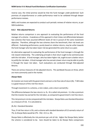 NISM-Series-V-A: Mutual Fund Distributors Certification Examination
192
reverse case, the initial premise would be that the fund manager under-performed. Such
premises of outperformance or under-performance need to be validated through deeper
performance reviews.
AMCs and trustees are expected to conduct such periodic reviews of relative returns, as per
SEBI Guidelines.
8.6.2 Risk-adjusted Returns
Relative returns comparison is one approach to evaluating the performance of the fund
manager of a scheme. A weakness of this approach is that it does not differentiate between
two schemes that have assumed different levels of risk in pursuit of the same investment
objective. Therefore, although the two schemes share the benchmark, their risk levels are
different. Evaluating performance, purely based on relative returns, may be unfair towards
the fund manager who has taken lower risk but generated the same return as a peer.
An alternative approach to evaluating the performance of the fund manager is through the
risk reward relationship. The underlying principle is that return ought to be commensurate
with the risk taken. A fund manager, who has taken higher risk, ought to earn a better return
to justify the risk taken. A fund manager who has earned a lower return may be able to justify
it through the lower risk taken. Such evaluations are conducted through Risk-adjusted
Returns.
There are various measures of risk-adjusted returns. This workbook focuses on three, which
are more commonly used in the market.
Sharpe Ratio
An investor can invest with the government and earn a risk-free rate of return (Rf). T-Bill index
is a good measure of this risk-free return.
Through investment in a scheme, a risk is taken, and a return earned (Rs).
The difference between the two returns i.e. Rs– Rf is called risk premium. It is like a premium
that the investor has earned for the risk taken, as compared to government’s risk-free return.
This risk premium is to be compared with the risk taken. Sharpe Ratio uses Standard Deviation
as a measure of risk. It is calculated as
(Rs-Rf) ÷ Standard Deviation
Thus, if risk free return is 5%, and a scheme with standard deviation of 0.5 earned a return of
7%, its Sharpe Ratio would be (7% - 5%) ÷ 0.5 i.e. 4%.
Sharpe Ratio is effectively the risk premium per unit of risk. Higher the Sharpe Ratio, better
the scheme is considered to be. Care should be taken to do Sharpe Ratio comparisons
 