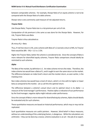 NISM-Series-V-A: Mutual Fund Distributors Certification Examination
193
between comparable schemes. For example, Sharpe Ratio of an equity scheme is not to be
compared with the Sharpe Ratio of a debt scheme.
Sharpe ratio is very commonly used measure of risk-adjusted returns.
Treynor Ratio
Like Sharpe Ratio, Treynor Ratio too is a risk premium per unit of risk.
Computation of risk premium is the same as was done for the Sharpe Ratio. However, for
risk, Treynor Ratio uses Beta.
Treynor Ratio is thus calculated as:
(Rf minus Rs) ÷ Beta
Thus, if risk free return is 5%, and a scheme with Beta of 1.2 earned a return of 8%, its Treynor
Ratio would be (8% - 5%) ÷ 1.2 i.e. 2.5%.
Higher the Treynor Ratio, better the scheme is considered to be. Since the concept of Beta is
more relevant for diversified equity schemes, Treynor Ratio comparisons should ideally be
restricted to such schemes.
Alpha
The Beta of the market, by definition is 1. An index scheme mirrors the index. Therefore, the
index scheme too would have a Beta of 1, and it ought to earn the same return as the market.
The difference between an index fund’s return and the market return, as seen earlier, is the
tracking error.
Non-index schemes too would have a level of return, which is in line with its higher or lower
beta as compared to the market. Let us call this the optimal return.
The difference between a scheme’s actual return and its optimal return is its Alpha – a
measure of the fund manager’s performance. Positive alpha is indicative of out-performance
by the fund manager; negative alpha might indicate under-performance.
Since the concept of Beta is more relevant for diversified equity schemes, Alpha should ideally
be evaluated only for such schemes.
These quantitative measures are based on historical performance, which may or may not be
replicated.
Such quantitative measures are useful pointers. However, blind belief in these measures,
without an understanding of the underlying factors, is dangerous. While the calculations are
arithmetic – they can be done by a novice; scheme evaluation is an art - the job of an expert.
 