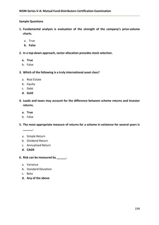 NISM-Series-V-A: Mutual Fund Distributors Certification Examination
194
Sample Questions
1. Fundamental analysis is evaluation of the strength of the company’s price-volume
charts.
a. True
b. False
2. In a top-down approach, sector allocation precedes stock selection.
a. True
b. False
3. Which of the following is a truly international asset class?
a. Real Estate
b. Equity
c. Debt
d. Gold
4. Loads and taxes may account for the difference between scheme returns and investor
returns.
a. True
b. False
5. The most appropriate measure of returns for a scheme in existence for several years is
______.
a. Simple Return
b. Dividend Return
c. Annualised Return
d. CAGR
6. Risk can be measured by ______.
a. Variance
b. Standard Deviation
c. Beta
d. Any of the above
 