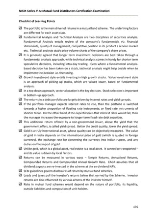 NISM-Series-V-A: Mutual Fund Distributors Certification Examination
195
Checklist of Learning Points
The portfolio is the main driver of returns in a mutual fund scheme. The underlying factors
are different for each asset class.
Fundamental Analysis and Technical Analysis are two disciplines of securities analysis.
Fundamental Analysis entails review of the company’s fundamentals viz. financial
statements, quality of management, competitive position in its product / service market
etc. Technical analysts study price-volume charts of the company’s share prices.
It is generally agreed that longer term investment decisions are best taken through a
fundamental analysis approach, while technical analysis comes in handy for shorter term
speculative decisions, including intra-day trading. Even where a fundamental analysis-
based decision has been taken on a stock, technical analysis might help decide when to
implement the decision i.e. the timing.
Growth investment style entails investing in high growth stocks. Value investment style
is an approach of picking up stocks, which are valued lower, based on fundamental
analysis.
In a top-down approach, sector allocation is the key decision. Stock selection is important
in bottom-up approach.
The returns in a debt portfolio are largely driven by interest rates and yield spreads.
If the portfolio manager expects interest rates to rise, then the portfolio is switched
towards a higher proportion of floating rate instruments; or fixed rate instruments of
shorter tenor. On the other hand, if the expectation is that interest rates would fall, then
the manager increases the exposure to longer term fixed rate debt securities.
This additional return offered by a non-government issuer, above the yield that the
government offers, is called yield spread. Better the credit quality, lower the yield spread.
Gold is a truly international asset, whose quality can be objectively measured. The value
of gold in India depends on the international price of gold (which is quoted in foreign
currency), the exchange rate for converting the currency into Indian rupees, and any
duties on the import of gold.
Unlike gold, which is a global asset, real estate is a local asset. It cannot be transported –
and its value is driven by local factors.
Returns can be measured in various ways – Simple Returns, Annualised Returns,
Compounded Returns and Compounded Annual Growth Rate. CAGR assumes that all
dividend payouts are re-invested in the scheme at the ex-dividend NAV.
SEBI guidelines govern disclosures of return by mutual fund schemes.
Loads and taxes pull the investor’s returns below that earned by the Scheme. Investor
returns are also influenced by various actions of the investor himself.
Risks in mutual fund schemes would depend on the nature of portfolio, its liquidity,
outside liabilities and composition of unit-holders.
 