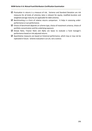 NISM-Series-V-A: Mutual Fund Distributors Certification Examination
196
Fluctuation in returns is a measure of risk. Variance and Standard Deviation are risk
measures for all kinds of schemes; beta is relevant for equity; modified duration and
weighted average maturity are applicable for debt schemes.
Benchmarking is a form of relative returns comparison. It helps in assessing under-
performance or out-performance.
Choice of benchmark depends on scheme type, choice of investment universe, choice of
portfolio concentration and the underlying exposure.
Sharpe Ratio, Treynor Ratio and Alpha are bases to evaluate a fund manager’s
performance based on risk-adjusted returns.
Quantitative measures are based on historical performance, which may or may not be
replicated in future. Scheme evaluation is an art, not a science.
 