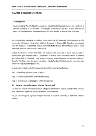NISM-Series-V-A: Mutual Fund Distributors Certification Examination
197
CHAPTER 9: SCHEME SELECTION
Learning Points
You are reading this Workbook because you would like to choose between the hundreds of
schemes available in the market. This chapter will help you do this. It also informs you
about the sources where you can easily access data related to mutual fund schemes.
It is considered a good practice to first understand the risk exposure that is appropriate for
an investor (through a risk profiler, which is discussed in Chapter12). Based on that, decide
how the investor’s investments should be distributed between different asset classes (asset
allocation, which is discussed in Chapter12).
Mutual funds are a vehicle that helps an investor take exposure to asset classes, such as
equity, debt, gold and real estate. The benefits of mutual funds and various kinds of schemes
were discussed in Chapter1. How does an investor select between the various schemes?
Broadly, this flows from the asset allocation. Equity funds will help in equity exposure; gold
funds will help in gold exposure etc.
As a structured approach, the sequence of decision making is as follows:
Step 1 – Deciding on the scheme category
Step 2 – Selecting a scheme within the category
Step 3 – Selecting the right option within the scheme
9.1 How to choose between Scheme Categories?
The risk and return drivers for various categories of schemes was discussed in the previous
unit. Risk levels, especially across categories, are subjective.
Yet, as a learning-aid, a pictorial representation of the risk hierarchy of different schemes
follows:
 