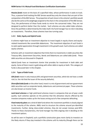 NISM-Series-V-A: Mutual Fund Distributors Certification Examination
19
Passive funds invest on the basis of a specified index, whose performance it seeks to track.
Thus, a passive fund tracking the BSE Sensex would buy only the shares that are part of the
composition of the BSE Sensex. The proportion of each share in the scheme’s portfolio would
also be the same as the weightage assigned to the share in the computation of the BSE Sensex.
Thus, the performance of these funds tends to mirror the concerned index. They are not
designed to perform better than the market. Such schemes are also called index schemes.
Since the portfolio is determined by the index itself, the fund manager has no role in deciding
on investments. Therefore, these schemes have low running costs.
1.2.3 Debt, Equity and Hybrid Funds
A scheme might have an investment objective to invest largely in equity shares and equity-
related investments like convertible debentures. The investment objective of such funds is
to seek capital appreciation through investment in this growth asset. Such schemes are called
equity schemes.
Schemes with an investment objective that limits them to investments in debt securities like
Treasury Bills, Government Securities, Bonds and Debentures are called debt funds. These
debt securities are discussed in Chapter8.
Hybrid funds have an investment charter that provides for investment in both debt and
equity. Some of them invest in gold along with either debt or equity or both. This category of
funds is discussed later in this Chapter.
1.2.4 Types of Debt Funds
Gilt funds invest in only treasury bills and government securities, which do not have a credit
risk (i.e. the risk that the issuer of the security defaults).
Diversified debt funds on the other hand, invest in a mix of government and non-government
debt securities such as corporate bonds, debentures and commercial paper. These schemes
are also known as Income Funds.
Junk bond schemes or high yield bond schemes invest in companies that are of poor credit
quality. Such schemes operate on the premise that the attractive returns offered by the
investee companies makes up for the losses arising out of a few companies defaulting.
Fixed maturity plans are a kind of debt fund where the investment portfolio is closely aligned
to the maturity of the scheme. AMCs tend to structure the scheme around pre-identified
investments. Further, being close-ended schemes, they do not accept moneys post-NFO.
Thanks to these characteristics, the fund manager has little ongoing role in deciding on the
investment options.
As will be seen in Chapter8, such a portfolio construction gives more clarity to investors on
the likely returns if they stay invested in the scheme until its maturity (though there can be
 