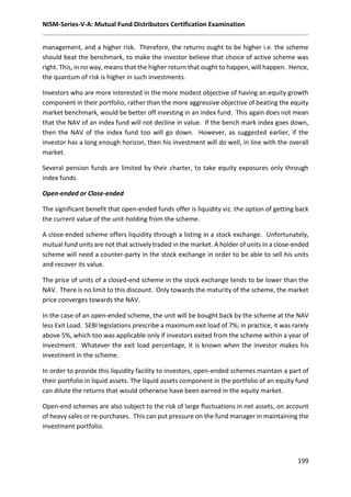 NISM-Series-V-A: Mutual Fund Distributors Certification Examination
199
management, and a higher risk. Therefore, the returns ought to be higher i.e. the scheme
should beat the benchmark, to make the investor believe that choice of active scheme was
right. This, in no way, means that the higher return that ought to happen, will happen. Hence,
the quantum of risk is higher in such investments.
Investors who are more interested in the more modest objective of having an equity growth
component in their portfolio, rather than the more aggressive objective of beating the equity
market benchmark, would be better off investing in an index fund. This again does not mean
that the NAV of an index fund will not decline in value. If the bench mark index goes down,
then the NAV of the index fund too will go down. However, as suggested earlier, if the
investor has a long enough horizon, then his investment will do well, in line with the overall
market.
Several pension funds are limited by their charter, to take equity exposures only through
index funds.
Open-ended or Close-ended
The significant benefit that open-ended funds offer is liquidity viz. the option of getting back
the current value of the unit-holding from the scheme.
A close-ended scheme offers liquidity through a listing in a stock exchange. Unfortunately,
mutual fund units are not that actively traded in the market. A holder of units in a close-ended
scheme will need a counter-party in the stock exchange in order to be able to sell his units
and recover its value.
The price of units of a closed-end scheme in the stock exchange tends to be lower than the
NAV. There is no limit to this discount. Only towards the maturity of the scheme, the market
price converges towards the NAV.
In the case of an open-ended scheme, the unit will be bought back by the scheme at the NAV
less Exit Load. SEBI legislations prescribe a maximum exit load of 7%; in practice, it was rarely
above 5%, which too was applicable only if investors exited from the scheme within a year of
investment. Whatever the exit load percentage, it is known when the investor makes his
investment in the scheme.
In order to provide this liquidity facility to investors, open-ended schemes maintain a part of
their portfolio in liquid assets. The liquid assets component in the portfolio of an equity fund
can dilute the returns that would otherwise have been earned in the equity market.
Open-end schemes are also subject to the risk of large fluctuations in net assets, on account
of heavy sales or re-purchases. This can put pressure on the fund manager in maintaining the
investment portfolio.
 