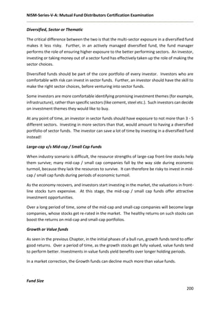 NISM-Series-V-A: Mutual Fund Distributors Certification Examination
200
Diversified, Sector or Thematic
The critical difference between the two is that the multi-sector exposure in a diversified fund
makes it less risky. Further, in an actively managed diversified fund, the fund manager
performs the role of ensuring higher exposure to the better performing sectors. An investor,
investing or taking money out of a sector fund has effectively taken up the role of making the
sector choices.
Diversified funds should be part of the core portfolio of every investor. Investors who are
comfortable with risk can invest in sector funds. Further, an investor should have the skill to
make the right sector choices, before venturing into sector funds.
Some investors are more comfortable identifying promising investment themes (for example,
infrastructure), rather than specific sectors (like cement, steel etc.). Such investors can decide
on investment themes they would like to buy.
At any point of time, an investor in sector funds should have exposure to not more than 3 - 5
different sectors. Investing in more sectors than that, would amount to having a diversified
portfolio of sector funds. The investor can save a lot of time by investing in a diversified fund
instead!
Large-cap v/s Mid-cap / Small Cap Funds
When industry scenario is difficult, the resource strengths of large-cap front-line stocks help
them survive; many mid-cap / small cap companies fall by the way side during economic
turmoil, because they lack the resources to survive. It can therefore be risky to invest in mid-
cap / small cap funds during periods of economic turmoil.
As the economy recovers, and investors start investing in the market, the valuations in front-
line stocks turn expensive. At this stage, the mid-cap / small cap funds offer attractive
investment opportunities.
Over a long period of time, some of the mid-cap and small-cap companies will become large
companies, whose stocks get re-rated in the market. The healthy returns on such stocks can
boost the returns on mid-cap and small-cap portfolios.
Growth or Value funds
As seen in the previous Chapter, in the initial phases of a bull run, growth funds tend to offer
good returns. Over a period of time, as the growth stocks get fully valued, value funds tend
to perform better. Investments in value funds yield benefits over longer holding periods.
In a market correction, the Growth funds can decline much more than value funds.
Fund Size
 