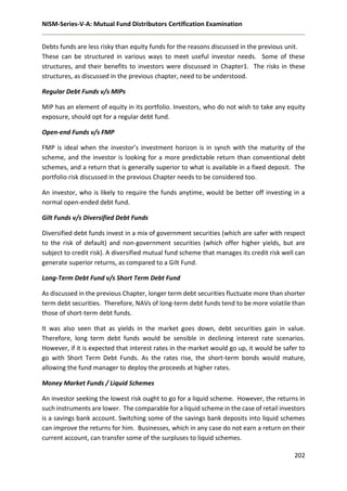 NISM-Series-V-A: Mutual Fund Distributors Certification Examination
202
Debts funds are less risky than equity funds for the reasons discussed in the previous unit.
These can be structured in various ways to meet useful investor needs. Some of these
structures, and their benefits to investors were discussed in Chapter1. The risks in these
structures, as discussed in the previous chapter, need to be understood.
Regular Debt Funds v/s MIPs
MIP has an element of equity in its portfolio. Investors, who do not wish to take any equity
exposure, should opt for a regular debt fund.
Open-end Funds v/s FMP
FMP is ideal when the investor’s investment horizon is in synch with the maturity of the
scheme, and the investor is looking for a more predictable return than conventional debt
schemes, and a return that is generally superior to what is available in a fixed deposit. The
portfolio risk discussed in the previous Chapter needs to be considered too.
An investor, who is likely to require the funds anytime, would be better off investing in a
normal open-ended debt fund.
Gilt Funds v/s Diversified Debt Funds
Diversified debt funds invest in a mix of government securities (which are safer with respect
to the risk of default) and non-government securities (which offer higher yields, but are
subject to credit risk). A diversified mutual fund scheme that manages its credit risk well can
generate superior returns, as compared to a Gilt Fund.
Long-Term Debt Fund v/s Short Term Debt Fund
As discussed in the previous Chapter, longer term debt securities fluctuate more than shorter
term debt securities. Therefore, NAVs of long-term debt funds tend to be more volatile than
those of short-term debt funds.
It was also seen that as yields in the market goes down, debt securities gain in value.
Therefore, long term debt funds would be sensible in declining interest rate scenarios.
However, if it is expected that interest rates in the market would go up, it would be safer to
go with Short Term Debt Funds. As the rates rise, the short-term bonds would mature,
allowing the fund manager to deploy the proceeds at higher rates.
Money Market Funds / Liquid Schemes
An investor seeking the lowest risk ought to go for a liquid scheme. However, the returns in
such instruments are lower. The comparable for a liquid scheme in the case of retail investors
is a savings bank account. Switching some of the savings bank deposits into liquid schemes
can improve the returns for him. Businesses, which in any case do not earn a return on their
current account, can transfer some of the surpluses to liquid schemes.
 
