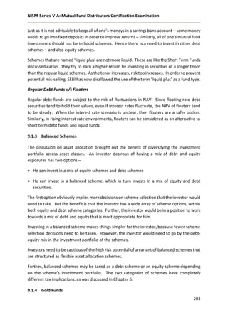 NISM-Series-V-A: Mutual Fund Distributors Certification Examination
203
Just as it is not advisable to keep all of one’s moneys in a savings bank account – some money
needs to go into fixed deposits in order to improve returns – similarly, all of one’s mutual fund
investments should not be in liquid schemes. Hence there is a need to invest in other debt
schemes – and also equity schemes.
Schemes that are named ‘liquid plus’ are not more liquid. These are like the Short Term Funds
discussed earlier. They try to earn a higher return by investing in securities of a longer tenor
than the regular liquid schemes. As the tenor increases, risk too increases. In order to prevent
potential mis-selling, SEBI has now disallowed the use of the term ‘liquid plus’ as a fund type.
Regular Debt Funds v/s Floaters
Regular debt funds are subject to the risk of fluctuations in NAV. Since floating rate debt
securities tend to hold their values, even if interest rates fluctuate, the NAV of floaters tend
to be steady. When the interest rate scenario is unclear, then floaters are a safer option.
Similarly, in rising interest rate environments, floaters can be considered as an alternative to
short term debt funds and liquid funds.
9.1.3 Balanced Schemes
The discussion on asset allocation brought out the benefit of diversifying the investment
portfolio across asset classes. An investor desirous of having a mix of debt and equity
exposures has two options –
 He can invest in a mix of equity schemes and debt schemes
 He can invest in a balanced scheme, which in turn invests in a mix of equity and debt
securities.
The first option obviously implies more decisions on scheme selection that the investor would
need to take. But the benefit is that the investor has a wide array of scheme options, within
both equity and debt scheme categories. Further, the investor would be in a position to work
towards a mix of debt and equity that is most appropriate for him.
Investing in a balanced scheme makes things simpler for the investor, because fewer scheme
selection decisions need to be taken. However, the investor would need to go by the debt-
equity mix in the investment portfolio of the schemes.
Investors need to be cautious of the high risk potential of a variant of balanced schemes that
are structured as flexible asset allocation schemes.
Further, balanced schemes may be taxed as a debt scheme or an equity scheme depending
on the scheme’s investment portfolio. The two categories of schemes have completely
different tax implications, as was discussed in Chapter 6.
9.1.4 Gold Funds
 