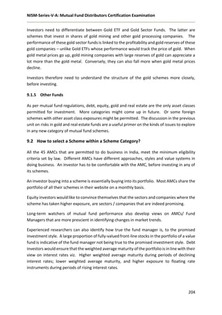 NISM-Series-V-A: Mutual Fund Distributors Certification Examination
204
Investors need to differentiate between Gold ETF and Gold Sector Funds. The latter are
schemes that invest in shares of gold mining and other gold processing companies. The
performance of these gold sector funds is linked to the profitability and gold reserves of these
gold companies – unlike Gold ETFs whose performance would track the price of gold. When
gold metal prices go up, gold mining companies with large reserves of gold can appreciate a
lot more than the gold metal. Conversely, they can also fall more when gold metal prices
decline.
Investors therefore need to understand the structure of the gold schemes more closely,
before investing.
9.1.5 Other Funds
As per mutual fund regulations, debt, equity, gold and real estate are the only asset classes
permitted for investment. More categories might come up in future. Or some foreign
schemes with other asset class exposures might be permitted. The discussion in the previous
unit on risks in gold and real estate funds are a useful primer on the kinds of issues to explore
in any new category of mutual fund schemes.
9.2 How to select a Scheme within a Scheme Category?
All the 45 AMCs that are permitted to do business in India, meet the minimum eligibility
criteria set by law. Different AMCs have different approaches, styles and value systems in
doing business. An investor has to be comfortable with the AMC, before investing in any of
its schemes.
An investor buying into a scheme is essentially buying into its portfolio. Most AMCs share the
portfolio of all their schemes in their website on a monthly basis.
Equity investors would like to convince themselves that the sectors and companies where the
scheme has taken higher exposure, are sectors / companies that are indeed promising.
Long-term watchers of mutual fund performance also develop views on AMCs/ Fund
Managers that are more prescient in identifying changes in market trends.
Experienced researchers can also identify how true the fund manager is, to the promised
investment style. A large proportion of fully-valued front-line stocks in the portfolio of a value
fund is indicative of the fund manager not being true to the promised investment style. Debt
investors would ensure that the weighted average maturity of the portfolio is in line with their
view on interest rates viz. Higher weighted average maturity during periods of declining
interest rates; lower weighted average maturity, and higher exposure to floating rate
instruments during periods of rising interest rates.
 