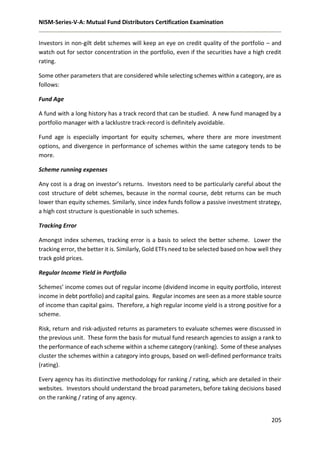NISM-Series-V-A: Mutual Fund Distributors Certification Examination
205
Investors in non-gilt debt schemes will keep an eye on credit quality of the portfolio – and
watch out for sector concentration in the portfolio, even if the securities have a high credit
rating.
Some other parameters that are considered while selecting schemes within a category, are as
follows:
Fund Age
A fund with a long history has a track record that can be studied. A new fund managed by a
portfolio manager with a lacklustre track-record is definitely avoidable.
Fund age is especially important for equity schemes, where there are more investment
options, and divergence in performance of schemes within the same category tends to be
more.
Scheme running expenses
Any cost is a drag on investor’s returns. Investors need to be particularly careful about the
cost structure of debt schemes, because in the normal course, debt returns can be much
lower than equity schemes. Similarly, since index funds follow a passive investment strategy,
a high cost structure is questionable in such schemes.
Tracking Error
Amongst index schemes, tracking error is a basis to select the better scheme. Lower the
tracking error, the better it is. Similarly, Gold ETFs need to be selected based on how well they
track gold prices.
Regular Income Yield in Portfolio
Schemes’ income comes out of regular income (dividend income in equity portfolio, interest
income in debt portfolio) and capital gains. Regular incomes are seen as a more stable source
of income than capital gains. Therefore, a high regular income yield is a strong positive for a
scheme.
Risk, return and risk-adjusted returns as parameters to evaluate schemes were discussed in
the previous unit. These form the basis for mutual fund research agencies to assign a rank to
the performance of each scheme within a scheme category (ranking). Some of these analyses
cluster the schemes within a category into groups, based on well-defined performance traits
(rating).
Every agency has its distinctive methodology for ranking / rating, which are detailed in their
websites. Investors should understand the broad parameters, before taking decisions based
on the ranking / rating of any agency.
 