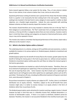 NISM-Series-V-A: Mutual Fund Distributors Certification Examination
206
Some research agencies follow a star system for the rating. Thus, a 5-star scheme is better
than a 4-star scheme; 4-star scheme is better than 3-star, and so on and so forth.
Quarterly performance ranking of schemes over a period of time shows that the best ranking
fund in a quarter is not necessarily the best ranking fund in the next quarter. Therefore,
seeking to be invested in the best fund in every category in every quarter is neither an ideal
objective, nor a feasible target proposition. Indeed, the costs associated with switching
between schemes are likely to severely impact the investors’ returns.
The investor should therefore aim to stay invested in schemes that are in the top “few” in
their category on a consistent basis. The “few” could mean 3 to 5, in categories that have few
schemes; or the top 10-15%, in categories where there are more schemes. Investors need to
bear in mind that these rankings and categories are based on historical performance, which
may or may not be repeated in future.
The investor also needs to remember that beyond performance of the scheme, loads make a
difference to the investor’s return.
9.3 Which is the Better Option within a Scheme?
The underlying returns in a scheme, arising out of its portfolio and cost economics, is what is
available for investors in its various options viz. Dividend payout, dividend re-investment and
growth options.
Dividend payout option has the benefit of money flow to the investor; growth option has the
benefit of letting the money grow in the fund on gross basis (i.e. without annual taxation).
Dividend re-investment option neither gives the cash flows nor allows the money to grow in
the fund on gross basis.
Re-purchase transactions are treated as a sale of units by the investor. Therefore, there can
be an element of capital gain (or capital loss), if the re-purchase price is higher (or lower) than
the cost of acquiring those units. Some investors may like to book such a capital gain (or
capital loss) to set it off against some other capital loss (or capital gain), where such set off is
permitted. The broad set-off rules, including the differential treatment of long term and short
term, were discussed in Chapter 6.
Re-purchase transactions in equity schemes are subject to STT. Further, there is no dividend
distribution tax on equity schemes. Therefore, subject to the set-off benefit that some
investors might seek, it is better to receive moneys in an equity scheme in the form of
dividend, rather than re-purchase of units.
The dividend payout option seems attractive for investors wanting a regular income. It should
however be kept in mind that even in a Monthly Income Plan, dividend declaration is a
function of distributable surplus. If there is no surplus to distribute, dividend cannot be
declared. Therefore, the investor is not assured of dividend in the monthly income plan. It is
 