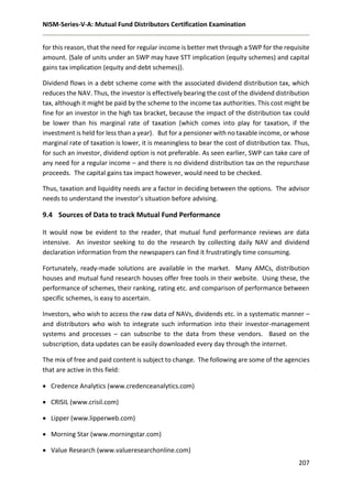 NISM-Series-V-A: Mutual Fund Distributors Certification Examination
207
for this reason, that the need for regular income is better met through a SWP for the requisite
amount. {Sale of units under an SWP may have STT implication (equity schemes) and capital
gains tax implication (equity and debt schemes)}.
Dividend flows in a debt scheme come with the associated dividend distribution tax, which
reduces the NAV. Thus, the investor is effectively bearing the cost of the dividend distribution
tax, although it might be paid by the scheme to the income tax authorities. This cost might be
fine for an investor in the high tax bracket, because the impact of the distribution tax could
be lower than his marginal rate of taxation (which comes into play for taxation, if the
investment is held for less than a year). But for a pensioner with no taxable income, or whose
marginal rate of taxation is lower, it is meaningless to bear the cost of distribution tax. Thus,
for such an investor, dividend option is not preferable. As seen earlier, SWP can take care of
any need for a regular income – and there is no dividend distribution tax on the repurchase
proceeds. The capital gains tax impact however, would need to be checked.
Thus, taxation and liquidity needs are a factor in deciding between the options. The advisor
needs to understand the investor’s situation before advising.
9.4 Sources of Data to track Mutual Fund Performance
It would now be evident to the reader, that mutual fund performance reviews are data
intensive. An investor seeking to do the research by collecting daily NAV and dividend
declaration information from the newspapers can find it frustratingly time consuming.
Fortunately, ready-made solutions are available in the market. Many AMCs, distribution
houses and mutual fund research houses offer free tools in their website. Using these, the
performance of schemes, their ranking, rating etc. and comparison of performance between
specific schemes, is easy to ascertain.
Investors, who wish to access the raw data of NAVs, dividends etc. in a systematic manner –
and distributors who wish to integrate such information into their investor-management
systems and processes – can subscribe to the data from these vendors. Based on the
subscription, data updates can be easily downloaded every day through the internet.
The mix of free and paid content is subject to change. The following are some of the agencies
that are active in this field:
 Credence Analytics (www.credenceanalytics.com)
 CRISIL (www.crisil.com)
 Lipper (www.lipperweb.com)
 Morning Star (www.morningstar.com)
 Value Research (www.valueresearchonline.com)
 