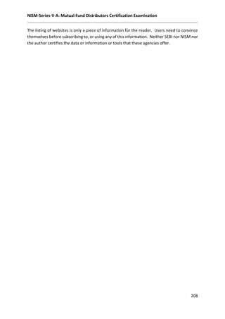 NISM-Series-V-A: Mutual Fund Distributors Certification Examination
208
The listing of websites is only a piece of information for the reader. Users need to convince
themselves before subscribing to, or using any of this information. Neither SEBI nor NISM nor
the author certifies the data or information or tools that these agencies offer.
 