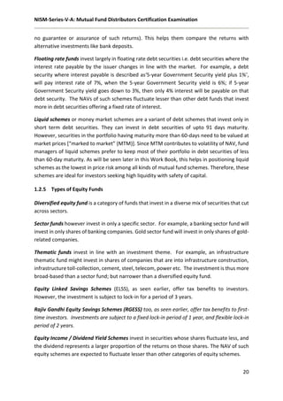 NISM-Series-V-A: Mutual Fund Distributors Certification Examination
20
no guarantee or assurance of such returns). This helps them compare the returns with
alternative investments like bank deposits.
Floating rate funds invest largely in floating rate debt securities i.e. debt securities where the
interest rate payable by the issuer changes in line with the market. For example, a debt
security where interest payable is described as‘5-year Government Security yield plus 1%’,
will pay interest rate of 7%, when the 5-year Government Security yield is 6%; if 5-year
Government Security yield goes down to 3%, then only 4% interest will be payable on that
debt security. The NAVs of such schemes fluctuate lesser than other debt funds that invest
more in debt securities offering a fixed rate of interest.
Liquid schemes or money market schemes are a variant of debt schemes that invest only in
short term debt securities. They can invest in debt securities of upto 91 days maturity.
However, securities in the portfolio having maturity more than 60-days need to be valued at
market prices [“marked to market” (MTM)]. Since MTM contributes to volatility of NAV, fund
managers of liquid schemes prefer to keep most of their portfolio in debt securities of less
than 60-day maturity. As will be seen later in this Work Book, this helps in positioning liquid
schemes as the lowest in price risk among all kinds of mutual fund schemes. Therefore, these
schemes are ideal for investors seeking high liquidity with safety of capital.
1.2.5 Types of Equity Funds
Diversified equity fund is a category of funds that invest in a diverse mix of securities that cut
across sectors.
Sector funds however invest in only a specific sector. For example, a banking sector fund will
invest in only shares of banking companies. Gold sector fund will invest in only shares of gold-
related companies.
Thematic funds invest in line with an investment theme. For example, an infrastructure
thematic fund might invest in shares of companies that are into infrastructure construction,
infrastructure toll-collection, cement, steel, telecom, power etc. The investment is thus more
broad-based than a sector fund; but narrower than a diversified equity fund.
Equity Linked Savings Schemes (ELSS), as seen earlier, offer tax benefits to investors.
However, the investment is subject to lock-in for a period of 3 years.
Rajiv Gandhi Equity Savings Schemes (RGESS) too, as seen earlier, offer tax benefits to first-
time investors. Investments are subject to a fixed lock-in period of 1 year, and flexible lock-in
period of 2 years.
Equity Income / Dividend Yield Schemes invest in securities whose shares fluctuate less, and
the dividend represents a larger proportion of the returns on those shares. The NAV of such
equity schemes are expected to fluctuate lesser than other categories of equity schemes.
 