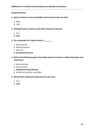 NISM-Series-V-A: Mutual Fund Distributors Certification Examination
209
Sample Questions
1. Equity markets are more predictable in the long term than the short.
a. True
b. False
2. Arbitrage funds are meant to give better equity risk exposure.
a. True
b. False
3. The comparable for a liquid scheme is _______.
a. Equity scheme
b. Balanced Scheme
c. Gilt Fund
d. Savings Bank account
4. Which of the following aspects of portfolio would an investor in a debt scheme give most
importance?
a. Sector selection
b. Stock selection
c. Weighted Average Maturity
d. Number of securities in portfolio
5. Mutual fund ranking and rating amount to the same.
a. True
b. False
 