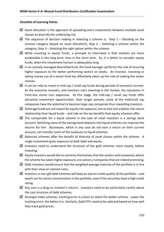 NISM-Series-V-A: Mutual Fund Distributors Certification Examination
210
Checklist of Learning Points
Asset allocation is the approach of spreading one’s investments between multiple asset
classes to diversify the underlying risk.
The sequence of decision making in selecting a scheme is: Step 1 – Deciding on the
scheme category (based on asset allocation); Step 2 – Selecting a scheme within the
category; Step 3 – Selecting the right option within the scheme.
While investing in equity funds, a principle to internalize is that markets are more
predictable in the long term, than in the short term. So, it is better to consider equity
funds, when the investment horizon is adequately long.
In an actively managed diversified fund, the fund manager performs the role of ensuring
higher exposure to the better performing sectors or stocks. An investor, investing or
taking money out of a sector fund has effectively taken up the role of making the sector
choices.
It can be risky to invest in mid-cap / small cap funds during periods of economic turmoil.
As the economy recovers, and investors start investing in the market, the valuations in
front-line stocks turn expensive. At this stage, the mid-cap / small cap funds offer
attractive investment opportunities. Over longer periods, some of the mid/small cap
companies have the potential to become large-cap companies thus rewarding investors.
Arbitrage funds are not meant for equity risk exposure, but to lock into a better risk-return
relationship than liquid funds – and ride on the tax benefits that equity schemes offer.
The comparable for a liquid scheme in the case of retail investors is a savings bank
account. Switching some of the savings bank deposits into liquid schemes can improve the
returns for him. Businesses, which in any case do not earn a return on their current
account, can transfer some of the surpluses to liquid schemes.
Balanced schemes offer the benefit of diversity of asset classes within the scheme. A
single investment gives exposure to both debt and equity.
Investors need to understand the structure of the gold schemes more closely, before
investing.
Equity investors would like to convince themselves that the sectors and companies where
the scheme has taken higher exposure, are sectors / companies that are indeed promising.
Debt investors would ensure that the weighted average maturity of the portfolio is in line
with their view on interest rates.
Investors in non-gilt debt schemes will keep an eye on credit quality of the portfolio – and
watch out for sector concentration in the portfolio, even if the securities have a high credit
rating.
Any cost is a drag on investor’s returns. Investors need to be particularly careful about
the cost structure of debt schemes.
Amongst index schemes, tracking error is a basis to select the better scheme. Lower the
tracking error, the better it is. Similarly, Gold ETFs need to be selected based on how well
they track gold prices.
 